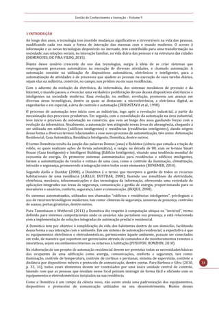 Gestão do Conhecimento e Inovação – Volume 9
53
1 INTRODUÇÃO
Ao longo dos anos, a tecnologia tem inserido mudanças significativas e irreversíveis na vida das pessoas,
modificando cada vez mais a forma de interação das mesmas com o mundo moderno. O acesso à
informação e as novas tecnologias disponíveis no mercado, tem contribuído para uma transformação na
sociedade, nas relações sociais, na interação familiar, na vida diária das pessoas e na estrutura das cidades
(DOMINGUES; DE PINA FILHO, 2015).
Diante desse cenário crescente do uso das tecnologias, surgiu à ideia de se criar sistemas que
empregassem processos automáticos na execução de diversas atividades, a chamada automação. A
automação consiste na utilização de dispositivos automáticos, eletrônicos e inteligentes, para a
automatização de atividades e de processos que ajudem as pessoas na execução de suas tarefas diárias,
sejam elas na indústria, comércio, no campo, nos prédios ou em suas residências.
Com o advento da evolução da eletrônica, da informática, dos sistemas mecânicos de precisão e da
Internet, o mundo passou a vivenciar uma verdadeira proliferação do uso desses dispositivos eletrônicos e
inteligentes na sociedade moderna. Essa evolução, ou melhor, revolução, promoveu um avanço em
diversas áreas tecnológicas, dentre as quais se destacam: a microeletrônica, a eletrônica digital, as
engenharias e em especial, a área de controle e automação (SRIVASTAVA et al., 1998).
O processo de automação teve início com as indústrias, logo após a revolução industrial, a partir da
mecanização dos processos produtivos. Em seguida, com a consolidação da automação na área industrial,
teve início o processo de automação no comércio, que vem ao longo dos anos ganhando forças com a
evolução da informática. Atualmente, a automação tem atingindo novas áreas de abrangência, chegando a
ser utilizada em edifícios (edifícios inteligentes) e residências (residências inteligentes), dando origem
dessa forma a diversos termos relacionados a esse novo processo de automatização, tais como: Automação
Residencial, Casa Automática, Residência Inteligente, Domótica, dentre outros.
O termo Domótica resulta da junção das palavras Domus (casa) e Robótica (ciência que estuda a criação de
robôs, os quais realizam ações de forma automática), e surgiu na década de 80, com os termos Smart
House (Casa Inteligente) e Intelligent Building (Edifício Inteligente), visando uma tendência mundial de
economia de energia. Os primeiros sistemas automatizados para residências e edifícios inteligentes,
faziam a automatização de tarefas e rotinas de uma casa, como o controle da iluminação, climatização,
intrusão e segurança, promovendo a integração entre todos esses elementos (BUNEMER, 2014).
Segundo Aiello e Dustdar (2008), a Domótica é o termo que incorpora a gestão de todos os recursos
habitacionais de uma residência (AIELLO; DUSTDAR, 2008), fazendo uso simultâneo da eletricidade,
eletrônica, mecânica, telecomunicações e das tecnologias da informação, oferecendo uma variedade de
aplicações integradas nas áreas de segurança, comunicação e gestão de energia, proporcionando para os
moradores e usuários, conforto, segurança, lazer e comunicação. (ROQUE, 2008).
Os sistemas automatizados, utilizados nos chamados “edifícios e residências inteligentes”, privilegiam o
uso de recursos tecnológicos modernos, tais como: câmeras de segurança, sensores de presença, controles
de acesso, portas giratórias, dentre outros.
Para Tanenbaum e Wetherall (2011) a Domótica diz respeito à computação ubíqua ou “invisível”, termo
definido para sistemas computacionais onde os usuários não percebem sua presença, e está relacionada
com a implementação de soluções integradas de automação predial e residencial.
A Domótica tem por objetivo à simplificação da vida dos habitantes dentro de um domicílio, facilitando
dessa forma a sua interação com o ambiente. Em um sistema de automação residencial, a expectativa é que
os equipamentos eletrônicos e eletrodomésticos, pertencentes àquele ambiente, possam ser conectados
em rede, de maneira que suportem ser gerenciados através de comandos e de monitoramentos remotos e
interativos, sejam em ambientes internos ou externos à habitação (YUSUPOV; RONZHIN, 2010).
Na elaboração de um projeto de automação residencial devem ser previstas todas as necessidades básicas
dos ocupantes de uma edificação como energia, comunicações, conforto e segurança, tais como:
iluminação, controle de temperatura, controle de cortinas e persianas, sistema de supervisão, controle a
distância por dispositivos móveis e protocolo de comunicação, dentre outras. Para Barbosa e Silva (2010,
p. 33, 34), todos esses elementos devem ser controlados por uma única unidade central de controle,
fazendo com que as pessoas que residam nesse local possam interagir de forma fácil e eficiente com os
equipamentos e eletrodomésticos instalados na sua residência.
Como a Domótica é um campo da ciência novo, não existe ainda uma padronização dos equipamentos,
dispositivos e protocolos de comunicação utilizados no seu desenvolvimento. Muitos desses
 