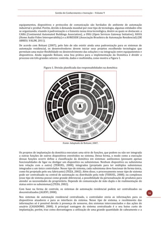 Gestão do Conhecimento e Inovação – Volume 9
54
equipamentos, dispositivos e protocolos de comunicação são herdados do ambiente de automação
industrial e predial. Porém, devido à demanda mundial por esse tipo de tecnologia, algumas entidades vêm
se organizando, visando à padronização e o fomento nessa área tecnológica, dentre as quais se destacam: a
CABA (Continental Automated Buildings Association), a OSGi (Open Services Gateway Initiative), HAVA
(Home Audio Video Interoperability) e a AURESIDE (Associação Brasileira de Automação Residencial) (DE
ABREU; VALIM, 2011).
De acordo com Bolzani (2007), pelo fato de não existir ainda uma padronização para os sistemas de
automação residencial, os desenvolvedores devem iniciar seus projetos escolhendo tecnologias que
permitam uma maior flexibilidade no desenvolvimento das soluções e na integração entre equipamentos e
dispositivos. Ainda segundo Bolzani, uma boa prática para a implementação da Domótica é dividir o
processo em três grandes setores: controle, dados e multimídia, como mostra a Figura 1.
Figura 1. Divisão planificada das responsabilidades na domótica
Fonte: Adaptado de Bolzani, 2007.
Os projetos de implantação da domótica executam uma série de funções, que podem ou não ser integrada
a outras funções de outros dispositivos envolvidos no sistema. Dessa forma, o modo como a execução
dessas funções ocorre define a classificação da domótica em sistemas: autônomos (possuem apenas
funcionalidades de ligar ou desligar um dispositivo ou subsistemas. Nenhum dispositivo ou subsistema
tem relação com o outro) (TERUEL, 2008); integrados (projetado para ter múltiplos subsistemas
integrados a um único controlador. Nesse tipo de sistema, cada subsistema deve funcionar de forma única,
como foi projetado pelo seu fabricante) (TEZA, 2002). Além disso, o processamento nesse tipo de sistema
pode ser centralizado na central de automação ou distribuído pela rede (TERUEL, 2008); ou complexos
(esse tipo de sistema possui como grande diferencial, a possibilidade da personalização de produtos para
atender as necessidades do proprietário. Depende de comunicação de mão dupla e de realimentação do
status entre os subsistemas) (TEZA, 2002).
Com base na forma de controle, os sistemas de automação residencial podem ser centralizados ou
descentralizados (ALIEVI, 2008).
Nos sistemas de automação residencial centralizado, o controlador envia as informações para os
dispositivos atuadores e para as interfaces do sistema. Nesse tipo de sistema, o recebimento das
informações só é possível devido à presença de sensores, dos sistemas interconectados e das ações do
usuário (CASADOMO, 2008). A principal vantagem do sistema centralizado é o seu baixo custo de
implantação, porém, traz como desvantagens a utilização de uma grande quantidade de cabeamento e a
 