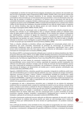 Gestão do Conhecimento e Inovação – Volume 9
55
complexidade na interface de interação homem-máquina. Geralmente esses sistemas são executados por
meio de CLPs (Controlador Lógico Programável) (DÍAZ; PARDO; PULIDO, 2001). Esse tipo de sistema não
corresponde à filosofia dos sistemas domóticos. Já nos sistemas descentralizados existem vários
controladores interconectados por um barramento (bus) que permitem o envio de informações entre eles.
Nesse tipo de sistema, os atuadores, as interfaces e os sensores não se comunicam com mais de um
controlador diretamente, a proposta é dividir o sistema para que o mesmo possa atender as necessidades
complexas do sistema maior (CASADOMO, 2008). O controle descentralizado torna o sistema mais robusto
a falhas, de fácil desenho das instalações, de grande facilidade de uso, além de cumprir todos os requisitos
de um sistema domótico. Esse tipo de sistema possui um custo elevado de integração devido às
tecnologias empregadas (DÍAZ, PARDO, PULIDO, 2001).
Com relação à forma de comunicação entre os dispositivos, a maioria das soluções propostas para a
domótica são cabeadas ou por radiofrequência. Para as soluções cabeadas podem ser utilizados tanto
cabos de dados quanto à própria rede elétrica da residência. Já nas soluções que utilizam a transmissão
por radiofrequência, o processo de ligação dos dispositivos e equipamentos é muito semelhante ao
utilizado nos sistemas cabeados, a única diferença é a presença de pequenos módulos de automação que
são embutidos nas paredes, aos quais é necessária a ligação do neutro. Pelo fato de todas as soluções
utilizadas na domótica serem interligadas ao quadro elétrico da residência, não existe a possibilidade de
se fazer um projeto que seja totalmente sem fio (wireless) (TERUEL, 2008).
Todas as soluções utilizadas na domótica utilizam uma linguagem de comunicação própria entre os
dispositivos que serão conectados, denominada de protocolo de comunicação. Os protocolos de
comunicação estabelecem regras de comunicação entre os dispositivos, especificando como e quais
termos serão reconhecidos entre eles, bem como os erros que deverão ser informados e como serão as
transações de conversação entre os mesmos (TERUEL, 2008).
Para Bolzani (2007), os principais protocolos utilizados para o controle em sistemas domóticos são: CeBus
(Consumer Electronic Bus), Z-Wave, X-10, ZigBee, BacNet (Building Automation and Control Networks) e
LonWorks (Local Operation Networks). Já para os dados, os principais protocolos utilizados nos sistemas
domóticos são: Fast Ethernet, Gigabit Ethernet, Power Line, HomePNA, Wi-Fi e Bluetooth.
A elaboração de um bom sistema de automação residencial deve reunir 10 importantes requisitos:
interoperabilidade; acesso remoto fácil ao sistema; capacidade de expansão; permitir atualizações dos
softwares dos fabricantes; interfaces variadas; teste de tempo de execução das funcionalidades; possuir
uma rede credenciada de instaladores certificados e de revendedores; economia de energia; proteção de
rede (sistema de backup) e ser desenvolvido sob medida para o usuário (projetos customizados com
sistemas dedicados) (OLIVEIRA, 2016).
Segundo a AURESIDE (2015a), a domótica, quando bem projetada e integrada às residências, pode trazer
uma série de benefícios para os usuários daquele ambiente, tais como: economia de energia; convivência;
segurança; economia de tempo e esforço; conforto; acessibilidade; facilidade de comunicação e apelo
comercial. Para José Roberto Muratori, diretor executivo da Associação Brasileira de Automação
residencial (AURESIDE), o segredo para um bom projeto na área de automação residencial é humaniza-lo.
O projeto deve corresponder a todas as expectativas dos seus usuários, trazendo confiabilidade e uso
intuitivo dos equipamentos automatizados.
A implantação de toda a infraestrutura necessária para a instalação de um sistema de automação
residencial deve ser pensada desde o projeto de construção do imóvel ou da sua reforma, evitando dessa
forma a redução ou até mesmo a extinção de obras de adaptação para a implantação do sistema. Em um
projeto de construção de um imóvel, mesmo que não seja realizada a implantação imediata de um sistema
de automação, deverá ser incluído e considerado no mesmo, pontos de controle e acesso para uma
instalação futura do sistema. Além disso, uma boa comunicação entre as partes envolvidas no projeto
(construtor, arquiteto, designer, instalador e proprietário) é fundamental para o sucesso de uma boa
instalação e aplicação de um sistema de automação residencial (OLIVEIRA, 2016).
A domótica (automação residencial) encontra aplicação em diferentes segmentos do mercado e está cada
vez mais presente no cotidiano das pessoas, porém, por ainda ser uma tecnologia nova é motivo de
estudos na busca por melhoramentos de novas técnicas de aperfeiçoamento e de produtos existentes
nessa área.
Com a utilização da domótica, várias atividades do dia a dia podem ser programadas, tais como: a abertura
e o fechamento de portas, janelas, cortinas e persianas; a irrigação de jardins; o funcionamento de bombas
de piscinas; o acionamento e desligamento de aparelhos eletrônicos e de luzes; a simulação de presença,
 