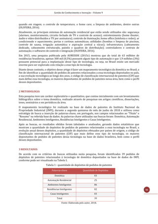 Gestão do Conhecimento e Inovação – Volume 9
56
quando em viagem; o controle de temperatura; o home care; a limpeza de ambientes, dentre outras
(OLIVEIRA, 2016).
Atualmente, os principais sistemas de automação residencial que estão sendo utilizados são: segurança
(alarmes, monitoramento, circuito fechado de TV e controle de acesso); entretenimento (home theater,
áudio e vídeo distribuídos e TV por assinatura); controle de iluminação; home office (telefonia e redes); ar
condicionado e aquecimento; portas e cortinas automáticas; utilidades (bombas e limpeza de piscinas,
controle de sauna, irrigação automática e aspiração central a vácuo); infraestrutura (cabeamento
dedicado, cabeamento estruturado, painéis e quadros de distribuição); controladores e centrais de
automação; e softwares de controle e integração (OLIVEIRA, 2016).
Em 2015, uma pesquisa publicada pela AURESIDE (2015c) mostrou que do total de 63 milhões de
residências brasileiras, apenas 300 mil (0,5%) possuem algum tipo de automação e que 1,9 milhões (3%)
possuem potencial para a implantação desse tipo de tecnologia, ou seja, no Brasil existe um mercado
enorme para ser explorado com relação a esse tipo de tecnologia.
Diante desse contexto, o objetivo desse artigo é fazer um mapeamento tecnológico da domótica no Brasil, a
fim de identificar a quantidade de pedidos de patentes relacionados a essa tecnologia depositados no país,
a sua evolução tecnológica ao longo dos anos, o código de classificação internacional de patentes (CIP) que
mais define essa tecnologia, os maiores depositantes de pedidos de patentes nessa área, bem como o perfil
desses depositantes.
2 METODOLOGIA
Esta pesquisa teve um caráter exploratório e quantitativo, que contou inicialmente com um levantamento
bibliográfico sobre o tema domótica, realizado através de pesquisas em artigos científicos, dissertações,
teses, seminários e em periódicos da área.
O mapeamento tecnológico foi realizado na base de dados de patentes do Instituto Nacional da
Propriedade Industrial (INPI), durante a segunda quinzena do mês de junho de 2018 e utilizou como
estratégia de busca a inserção de palavras-chave, em português, nos campos relacionados ao “Título” e
“Resumo” na referida base de dados. As palavras-chave utilizadas nas buscas foram: Domótica, Automação
Residencial, Ambientes Inteligentes, Residências Inteligentes e Casas Inteligentes.
Após as buscas, os resultados obtidos foram tabulados e analisados, gerando dados estatísticos que
mostram a quantidade de depósitos de pedidos de patentes relacionados a essa tecnologia no Brasil, a
evolução anual desses depósitos, a quantidade de depósitos efetuados por países de origem, o código de
classificação internacional de patentes (CIP) que mais define esse tipo de tecnologia, os maiores
depositantes de pedidos de patentes dessa tecnologia na base de dados brasileira, bem como o perfil
desses depositantes.
3 RESULTADOS
De acordo com os critérios de buscas utilizados nesta pesquisa, foram identificados 39 pedidos de
depósitos de patentes relacionados à tecnologia de domótica depositados na base de dados do INPI,
conforme pode ser visualizado na Tabela 1.
Tabela 1 - quantidade de depósitos de pedidos de patentes
Palavras-chave Quantidade de Depósitos
Domótica 03
Automação Residencial 25
Ambientes Inteligentes 06
Residências Inteligentes 02
Casas Inteligentes 03
Total 39
Fonte: Elaborada pelo autor, 2018.
 