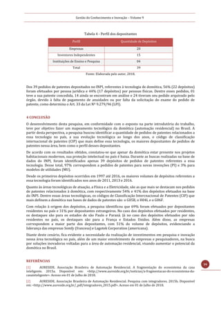 Gestão do Conhecimento e Inovação – Volume 9
59
Tabela 4 - Perfil dos depositantes
Perfil Quantidade de Depósitos
Empresas 20
Inventores Independentes 15
Instituições de Ensino e Pesquisa 04
Total 39
Fonte: Elaborada pelo autor, 2018.
Dos 39 pedidos de patentes depositados no INPI, referentes à tecnologia de domótica, 56% (22 depósitos)
foram efetuados por pessoa jurídica e 44% (17 depósitos) por pessoas físicas. Dentre esses pedidos, 01
teve a sua patente concedida, 14 ainda se encontram em análise e 24 tiveram seu pedido arquivado pelo
órgão, devido à falta de pagamento de anuidades ou por falta da solicitação do exame do pedido de
patente, como determina o Art. 33 da Lei Nº 9.279/96 (LPI).
4 CONCLUSÃO
O desenvolvimento desta pesquisa, em conformidade com o exposto na parte introdutória do trabalho,
teve por objetivo fazer um mapeamento tecnológico da domótica (automação residencial) no Brasil. A
partir desta perspectiva, a pesquisa buscou identificar a quantidade de pedidos de patentes relacionados a
essa tecnologia no país, a sua evolução tecnológica ao longo dos anos, o código de classificação
internacional de patentes (CIP) que mais define essa tecnologia, os maiores depositantes de pedidos de
patentes nessa área, bem como o perfil desses depositantes.
De acordo com os resultados obtidos, constatou-se que apesar da domótica estar presente nos projetos
habitacionais modernos, sua proteção intelectual no país é baixa. Durante as buscas realizadas na base de
dados do INPI, foram identificados apenas 39 depósitos de pedidos de patentes referentes a essa
tecnologia. Desse total, 97% correspondem a pedidos de patentes para novas invenções (PI) e 3% para
modelos de utilidades (MU).
Desde os primeiros depósitos ocorridos em 1997 até 2016, os maiores volumes de depósitos referentes a
essa tecnologia foram identificados nos anos de 2011, 2013 e 2016.
Quanto às áreas tecnológicas de atuação, a Física e a Eletricidade, são as que mais se destacam nos pedidos
de patentes relacionados à domótica, com respectivamente 54% e 41% dos depósitos efetuados na base
do INPI. Dentre essas áreas tecnológicas, os códigos de Classificação Intercnacional de Patentes (CIP) que
mais definem a domótica nas bases de dados de patentes são: o G05B, o H04L e o G06F.
Com relação à origem dos depósitos, a pesquisa identificou que 69% foram efetuados por depositantes
residentes no país e 31% por depositantes estrangeiros. No caso dos depósitos efetuados por residentes,
os destaques são para os estados de são Paulo e Paraná. Já no caso dos depósitos efetuados por não
residentes no país, os destaques são para a França e Estados Unidos. Além disso, as empresas
correspondem a maior parte dos depositantes, com 51% do volume de depósitos, evidenciando a
liderança das empresas Somfy (francesa) e Lagotek Corporation (americana).
Diante deste cenário, fica evidente a necessidade da realização de investimentos em pesquisa e inovação
nessa área tecnológica no país, além de um maior envolvimento de empresas e pesquisadores, na busca
por soluções inovadoras voltadas para a área de automação residencial, visando aumentar o potencial da
domótica no Brasil.
REFERÊNCIAS
[1] AURESIDE. Associação Brasileira de Automação Residencial. A fragmentação do ecossistema da casa
inteligente. 2015a. Disponível em: <http://www.aureside.org.br/noticias/a-fragmentacao-do-ecossistema-da-
casainteligente>. Acesso em 01 de Julho de 2018.
[2] AURESIDE. Associação Brasileira de Automação Residencial. Pesquisa com integradores. 2015b. Disponível
em: <http://www.aureside.org.br/_pdf/integradores_2015.pdf>. Acesso em 01 de Julho de 2018.
 