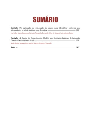 SUMÁRIO
Capítulo 17: Aplicação de mineração de dados para identificar atributos que
influenciam a produtividade da cana-de-açúcar..........................................................................208
Maria das Graças Junqueira Machado Tomazela, Fernando Celso de Campos, Luiz Antonio Daniel
Capítulo 18: Gestão do Conhecimento: Modelo para Institutos Federais de Educação,
Ciência e Tecnologia no Brasil..............................................................................................................223
Sonia Regina Lamego Lino, Amelia Silveira, Leandro Petarnella
Autores..........................................................................................................................................................242
 