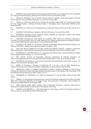 Gestão do Conhecimento e Inovação – Volume 9
60
[3] AURESIDE. Associação Brasileira de Automação Residencial. Pesquisa com integradores. 2015c. Disponível
em: <http://www.aureside.org.br/_pdf/potencial_2015.pdf>. Acesso em 01 de Julho de 2018.
[4] AIELLO, M.; DUSTDAR, S. Are our homes ready for services? A domotic infrastructure based on the Web
service stack. Pervasive and Mobile Computing, v. 4, n. 4, p. 506-525, ago. 2008.
[5] ALIEVI, C. A. Automação residencial com utilização de controlador lógico. 2008. 84 f. Trabalho de Conclusão
de Curso (Especialização) – Instituto de Ciências Exatas e Tecnológicas, Centro Universitário, FEEVALE, Novo
Hamburgo, 2008.
[6] BARBOSA, J. D. S.; SILVA, da S. B. Interação Humano-computador. Elsevier, São Paulo, SP, 2010. Pg. 26, 31, 32
e 33.
[7] BOLZANI, C. A. M. Residências inteligentes. São Paulo, Ed. Editora e Livraria da Física, 2007.
[8] BUNEMER, R. Domótica assistiva utilizando sistemas integrados de supervisão e controle. Universidade
Estadual de Campinas – UNICAMP. Campinas, 2014.
[9] CASADOMO. Casadomo.com, 2008. Estudio mint-casadomo 2008: Sistemas de domótica y seguridad en
viviendas de nueva promoción. Tech. rep. 2008. Disponível em: <https://www.casadomo.com/biblioteca/estudio-
mint-casadomo-2008-sistemas-de-domotica-y>. Acesso em 01de Julho de 2018.
[10] DE ABREU, E. R.; VALIM, P. R. O. Domótica: Controle de Automação Residencial Utilizando Celulares com
Bluetooth. VIII SEGeT – Simpósio de Excelência em Gestão e Tecnologia – 2011.
[11] DÍAZ, Oscar Moreno; PARDO, Jose Luiz Aller; PULIDO, Ivan Mariano. Domótica – Intalacíon y simulacíon.
2001. Disponível em: <http://bibliotecnica.upc.es/bustia/arxius/40441.pdf>. Acesso em 01 de Julho de 2018.
[12] DOMINGUES, R. G.; DE PINA FILHO, A. C. A importância da Domótica para a sustentabilidade das cidades.
Blucher Engineering Proceedings, v. 2, n. 2, p. 303-315, 2015.
[13] INPI. Instituto Nacional de Propriedade Industrial. Classificação de Patentes. Disponível em:
<http://www.inpi.gov.br/menu-servicos/patente/classificacao-de-patentes>. Acesso em 01 de Julho de 2018.
[14] OLIVEIRA. M. U. M. Domótica: a casa do futuro já presente. Revista Especialize On-line IPOG - Goiânia - 12ª
Edição Nº 012, Vol.01/2016, Dezembro. 2016.
[15] ROQUE, A. Introdução a Domótica. O Electricista, Nº 1 Jul, Ago e Set de 2002. Disponível em:
<http://www.antonioroque.com/textos.asp?idCat=11&idArtigo=12>. Acesso em 01 de Julho de 2018.
[16] SRIVASTAVA, S., BOSE, S. C., KUMAR, S., MATHUR, B. P., NOOR, A., SINGH, R., SHEKHAR, C. (1998, January).
Evolution of architectural concepts and design methods of microprocessors. In: VLSI Design, 1998. Proceedings., 1998
Eleventh International Conference on. IEEE, 1998. p. 312-317.
[17] TANENBAUM, A. S, WETHERALL, D. J. Redes de Computadores. 5a. Ed. São Paulo: Pearson Prentice Hall,
(2011).
[18] TERUEL, E. C. Uma proposta de framework para sistemas de automação residencial com interface para WEB.
2008. 158 f. Dissertação (Mestrado em Tecnologia: Gestão, Desenvolvimento e Formação) – Centro Estadual de
Educação Tecnológica Paula Souza, São Paulo, 2008.
[19] TEZA, Vanderlei Rabelo. Alguns aspectos sobre a automação residencial – domótica. Dissertação de
Mestrado.Universidade Federal de Santa Catarina. Florianópolis: 2002. 106p.
[20] YUSUPOV, R. M.; RONZHIN, A. L. From Smart Devices to Smart Space. Herald of the Russian Academy of
Sciences, v.80, n.1, p.63-68. Rússia: Pleiades Publishing, 2010.
 
