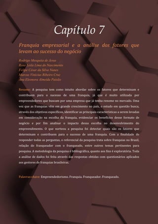 Gestão do Conhecimento e Inovação – Volume 9
61
Capítulo 7
Franquia empresarial e a análise dos fatores que
levam ao sucesso do negócio
Rodrigo Mesquita de Jesus
Rosa Leila Lima do Nascimento
Felipe César da Silva Nunes
Marcus Vinicius Ribeiro Cruz
Ana Eleonora Almeida Paixão
Resumo: A pesquisa tem como intuito abordar sobre os fatores que determinam e
contribuem para o sucesso de uma franquia, já que é muito utilizada por
empreendedores que buscam por uma empresa que já tenha renome no mercado. Uma
vez que as franquias vêm em grande crescimento no país, o estudo em questão busca,
através dos objetivos específicos, identificar as principais características a serem levadas
em consideração na escolha da franquia, evidenciar os benefícios desse formato de
negócio e por fim analisar o impacto dessa escolha no desenvolvimento do
empreendimento. O que norteou a pesquisa foi detectar quais são os fatores que
determinam e contribuem para o sucesso de uma franquia. Com a finalidade de
responder todas as perguntas, o referencial da pesquisa trata sobre franquias no Brasil,
relação do franqueador com o franqueado, entre outros temas pertinentes para
pesquisa. A metodologia da pesquisa é bibliográfica, quanto aos fins é exploratória. Toda
a análise de dados foi feita através das respostas obtidas com questionários aplicados
aos gestores de franquias brasileiras.
Palavras-chave: Empreendedorismo. Franquia. Franqueador. Franqueado.
 