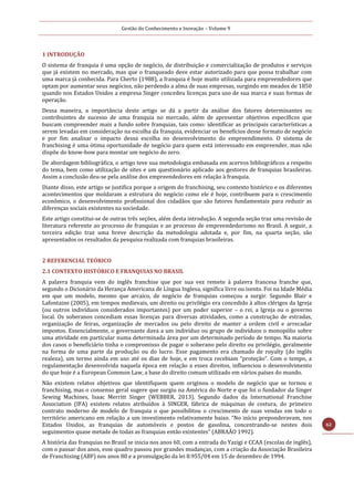 Gestão do Conhecimento e Inovação – Volume 9
62
1 INTRODUÇÃO
O sistema de franquia é uma opção de negócio, de distribuição e comercialização de produtos e serviços
que já existem no mercado, mas que o franqueado deve estar autorizado para que possa trabalhar com
uma marca já conhecida. Para Cherto (1988), a franquia é hoje muito utilizada para empreendedores que
optam por aumentar seus negócios, não perdendo a alma de suas empresas, surgindo em meados de 1850
quando nos Estados Unidos a empresa Singer concedeu licenças para uso de sua marca e suas formas de
operação.
Dessa maneira, a importância deste artigo se dá a partir da análise dos fatores determinantes ou
contribuintes de sucesso de uma franquia no mercado, além de apresentar objetivos específicos que
buscam compreender mais a fundo sobre franquias, tais como: identificar as principais características a
serem levadas em consideração na escolha da franquia, evidenciar os benefícios desse formato de negócio
e por fim analisar o impacto dessa escolha no desenvolvimento do empreendimento. O sistema de
franchising é uma ótima oportunidade de negócio para quem está interessado em empreender, mas não
dispõe do know-how para montar um negócio do zero.
De abordagem bibliográfica, o artigo teve sua metodologia embasada em acervos bibliográficos a respeito
do tema, bem como utilização de sites e um questionário aplicado aos gestores de franquias brasileiras.
Assim a conclusão deu-se pela análise dos empreendedores em relação à franquia.
Diante disso, este artigo se justifica porque a origem do franchising, seu contexto histórico e os diferentes
acontecimentos que moldaram a estrutura do negócio como ele é hoje, contribuem para o crescimento
econômico, o desenvolvimento profissional dos cidadãos que são fatores fundamentais para reduzir as
diferenças sociais existentes na sociedade.
Este artigo constitui-se de outras três seções, além desta introdução. A segunda seção traz uma revisão de
literatura referente ao processo de franquias e ao processo de empreendedorismo no Brasil. A seguir, a
terceira edição traz uma breve descrição da metodologia adotada e, por fim, na quarta seção, são
apresentados os resultados da pesquisa realizada com franquias brasileiras.
2 REFERENCIAL TEÓRICO
2.1 CONTEXTO HISTÓRICO E FRANQUIAS NO BRASIL
A palavra franquia vem do inglês franchise que por sua vez remete à palavra francesa franche que,
segundo o Dicionário da Herança Americana de Língua Inglesa, significa livre ou isento. Foi na Idade Média
em que um modelo, mesmo que arcaico, de negócio de franquias começou a surgir. Segundo Blair e
Lafontaine (2005), em tempos medievais, um direito ou privilégio era concedido à altos clérigos da Igreja
(ou outros indivíduos considerados importantes) por um poder superior – o rei, a Igreja ou o governo
local. Os soberanos concediam essas licenças para diversas atividades, como a construção de estradas,
organização de feiras, organização de mercados ou pelo direito de manter a ordem civil e arrecadar
impostos. Essencialmente, o governante dava a um indivíduo ou grupo de indivíduos o monopólio sobre
uma atividade em particular numa determinada área por um determinado período de tempo. Na maioria
dos casos o beneficiário tinha o compromisso de pagar o soberano pelo direito ou privilégio, geralmente
na forma de uma parte da produção ou do lucro. Esse pagamento era chamado de royalty (do inglês
realeza), um termo ainda em uso até os dias de hoje, e em troca recebiam “proteção”. Com o tempo, a
regulamentação desenvolvida naquela época em relação a esses direitos, influenciou o desenvolvimento
do que hoje é a European Common Law, a base do direito comum utilizado em vários países do mundo.
Não existem relatos objetivos que identifiquem quem originou o modelo de negócio que se tornou o
franchising, mas o consenso geral sugere que surgiu na América do Norte e que foi o fundador da Singer
Sewing Machines, Isaac Merritt Singer (WEBBER, 2013). Segundo dados da International Franchise
Association (IFA) existem relatos atribuídos à SINGER, fábrica de máquinas de costura, do primeiro
contrato moderno de modelo de franquia o que possibilitou o crescimento de suas vendas em todo o
território americano em relação a um investimento relativamente baixo. “No início preponderavam, nos
Estados Unidos, as franquias de automóveis e postos de gasolina, concentrando-se nestes dois
seguimentos quase metade de todas as franquias então existentes” (ABRAÃO 1992).
A história das franquias no Brasil se inicia nos anos 60, com a entrada do Yazigi e CCAA (escolas de inglês),
com o passar dos anos, esse quadro passou por grandes mudanças, com a criação da Associação Brasileira
de Franchising (ABF) nos anos 80 e a promulgação da lei 8.955/04 em 15 de dezembro de 1994.
 