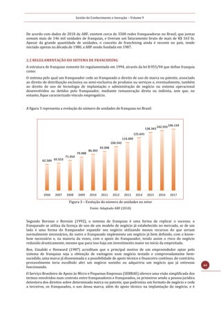 Gestão do Conhecimento e Inovação – Volume 9
64
De acordo com dados de 2018 da ABF, existem cerca de 3500 redes franqueadoras no Brasil, que juntas
somam mais de 146 mil unidades de franquias, e tiveram um faturamento bruto de mais de R$ 163 bi.
Apesar da grande quantidade de unidades, o conceito de franchising ainda é recente no país, tendo
iniciado apenas na década de 1980, a ABF sendo fundada em 1987.
2.2 REGULAMENTAÇÃO DO SISTEMA DE FRANCHISING
A estrutura de franquias somente foi regulamentada em 1994, através da lei 8.955/94 que define franquia
como:
O sistema pelo qual um franqueador cede ao franqueado o direito de uso de marca ou patente, associado
ao direito de distribuição exclusiva ou semi-exclusiva de produtos ou serviços e, eventualmente, também
ao direito de uso de tecnologia de implantação e administração de negócio ou sistema operacional
desenvolvidos ou detidos pelo franqueador, mediante remuneração direta ou indireta, sem que, no
entanto, fique caracterizado vínculo empregatício.
A figura 3 representa a evolução do número de unidades de franquias no Brasil:
Figura 3 – Evolução do número de unidades no setor
Fonte: Adaptado ABF (2018)
Segundo Boroian e Boroian (1992), o sistema de franquias é uma forma de replicar o sucesso, o
franqueado se utiliza da licença de uso de um modelo de negócio já estabelecido no mercado, se de um
lado é uma forma do franqueador expandir seu negócio utilizando menos recursos do que seriam
normalmente necessários, do outro o franqueado implementa um negócio já bem definido, com o know-
how necessário e, na maioria da vezes, com o apoio do franqueador, tendo assim o risco do negócio
reduzido drasticamente, mesmo que para isso haja um investimento maior no início da empreitada.
Boe, Ginalski e Henward (1987) acreditam que o principal motivo de um empreendedor optar pelo
sistema de franquias seja a obtenção de vantagens num negócio testado e comprovadamente bem-
sucedido, uma marca já disseminada e a possibilidade de apoio técnico e financeiro contínuo, do contrário,
provavelmente teria escolhido abri um negócio sozinho ou adquiriria um negócio que já estivesse
funcionando.
O Serviço Brasileiro de Apoio às Micro e Pequenas Empresas (SEBRAE) oferece uma visão simplificada dos
termos envolvidos num contrato entre franqueadores e franqueados, os primeiros sendo a pessoa jurídica
detentora dos direitos sobre determinada marca ou patente, que padroniza um formato de negócio e cede
a terceiros, os franqueados, o uso dessa marca, além do apoio técnico na implantação do negócio, e é
62.584 65.553
71.954
79.988
86.365
93.098
104.543
114.409
125.641
138.343
142.593146.134
2006 2007 2008 2009 2010 2011 2012 2013 2014 2015 2016 2017
 