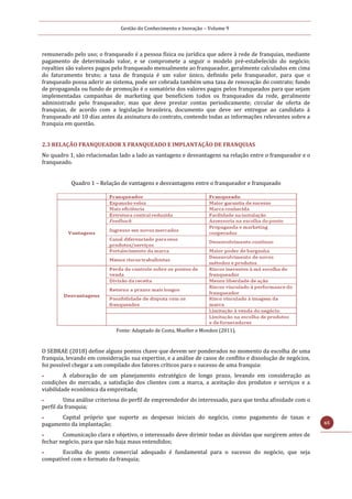 Gestão do Conhecimento e Inovação – Volume 9
65
remunerado pelo uso; o franqueado é a pessoa física ou jurídica que adere à rede de franquias, mediante
pagamento de determinado valor, e se compromete a seguir o modelo pré-estabelecido do negócio;
royalties são valores pagos pelo franqueado mensalmente ao franqueador, geralmente calculados em cima
do faturamento bruto; a taxa de franquia é um valor único, definido pelo franqueador, para que o
franqueado possa aderir ao sistema, pode ser cobrada também uma taxa de renovação do contrato; fundo
de propaganda ou fundo de promoção é o somatório dos valores pagos pelos franqueados para que sejam
implementadas campanhas de marketing que beneficiem todos os franqueados da rede, geralmente
administrado pelo franqueador, mas que deve prestar contas periodicamente; circular de oferta de
franquias, de acordo com a legislação brasileira, documento que deve ser entregue ao candidato à
franqueado até 10 dias antes da assinatura do contrato, contendo todas as informações relevantes sobre a
franquia em questão.
2.3 RELAÇÃO FRANQUEADOR X FRANQUEADO E IMPLANTAÇÃO DE FRANQUIAS
No quadro 1, são relacionadas lado a lado as vantagens e desvantagens na relação entre o franqueador e o
franqueado.
Quadro 1 – Relação de vantagens e desvantagens entre o franqueador e franqueado
Fonte: Adaptado de Costa, Mueller e Mondon (2011).
O SEBRAE (2018) define alguns pontos chave que devem ser ponderados no momento da escolha de uma
franquia, levando em consideração sua expertise, e a análise de casos de conflito e dissolução de negócios,
foi possível chegar a um compilado dos fatores críticos para o sucesso de uma franquia:
 A elaboração de um planejamento estratégico de longo prazo, levando em consideração as
condições do mercado, a satisfação dos clientes com a marca, a aceitação dos produtos e serviços e a
viabilidade econômica da empreitada;
 Uma análise criteriosa do perfil de empreendedor do interessado, para que tenha afinidade com o
perfil da franquia;
 Capital próprio que suporte as despesas iniciais do negócio, como pagamento de taxas e
pagamento da implantação;
 Comunicação clara e objetivo, o interessado deve dirimir todas as dúvidas que surgirem antes de
fechar negócio, para que não haja maus entendidos;
 Escolha do ponto comercial adequado é fundamental para o sucesso do negócio, que seja
compatível com o formato da franquia;
 