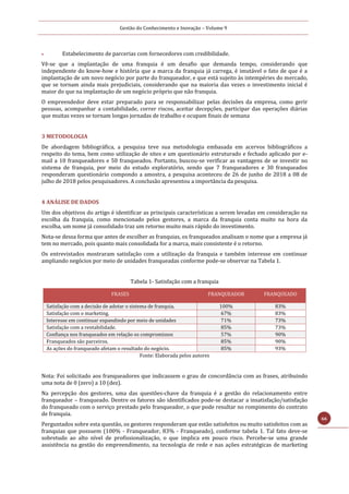Gestão do Conhecimento e Inovação – Volume 9
66
 Estabelecimento de parcerias com fornecedores com credibilidade.
Vê-se que a implantação de uma franquia é um desafio que demanda tempo, considerando que
independente do know-how e história que a marca da franquia já carrega, é imutável o fato de que é a
implantação de um novo negócio por parte do franqueador, e que está sujeito às intempéries do mercado,
que se tornam ainda mais prejudiciais, considerando que na maioria das vezes o investimento inicial é
maior do que na implantação de um negócio próprio que não franquia.
O empreendedor deve estar preparado para se responsabilizar pelas decisões da empresa, como gerir
pessoas, acompanhar a contabilidade, correr riscos, aceitar decepções, participar das operações diárias
que muitas vezes se tornam longas jornadas de trabalho e ocupam finais de semana
3 METODOLOGIA
De abordagem bibliográfica, a pesquisa teve sua metodologia embasada em acervos bibliográficos a
respeito do tema, bem como utilização de sites e um questionário estruturado e fechado aplicado por e-
mail a 10 franqueadores e 50 franqueados. Portanto, buscou-se verificar as vantagens de se investir no
sistema de franquia, por meio do estudo exploratório, sendo que 7 franqueadores e 30 franqueados
responderam questionário compondo a amostra, a pesquisa aconteceu de 26 de junho de 2018 a 08 de
julho de 2018 pelos pesquisadores. A conclusão apresentou a importância da pesquisa.
4 ANÁLISE DE DADOS
Um dos objetivos do artigo é identificar as principais características a serem levadas em consideração na
escolha da franquia, como mencionado pelos gestores, a marca da franquia conta muito na hora da
escolha, um nome já consolidado traz um retorno muito mais rápido do investimento.
Nota-se dessa forma que antes de escolher as franquias, os franqueados analisam o nome que a empresa já
tem no mercado, pois quanto mais consolidada for a marca, mais consistente é o retorno.
Os entrevistados mostraram satisfação com a utilização da franquia e também interesse em continuar
ampliando negócios por meio de unidades franqueadas conforme pode-se observar na Tabela 1.
Tabela 1- Satisfação com a franquia
FRASES FRANQUEADOR FRANQUEADO
Satisfação com a decisão de adotar o sistema de franquia. 100% 83%
Satisfação com o marketing. 67% 83%
Interesse em continuar expandindo por meio de unidades
franqueadas.
71% 73%
Satisfação com a rentabilidade. 85% 73%
Confiança nos franqueados em relação os compromissos
previstos.
57% 90%
Franqueados são parceiros. 85% 90%
As ações do franqueado afetam o resultado do negócio. 85% 93%
Fonte: Elaborada pelos autores
Nota: Foi solicitado aos franqueadores que indicassem o grau de concordância com as frases, atribuindo
uma nota de 0 (zero) a 10 (dez).
Na percepção dos gestores, uma das questões-chave da franquia é a gestão do relacionamento entre
franqueador – franqueado. Dentre os fatores são identificados pode-se destacar a insatisfação/satisfação
do franqueado com o serviço prestado pelo franqueador, o que pode resultar no rompimento do contrato
de franquia.
Perguntados sobre esta questão, os gestores responderam que estão satisfeitos ou muito satisfeitos com as
franquias que possuem (100% - Franqueador, 83% - Franqueado), conforme tabela 1. Tal fato deve-se
sobretudo ao alto nível de profissionalização, o que implica em pouco risco. Percebe-se uma grande
assistência na gestão do empreendimento, na tecnologia de rede e nas ações estratégicas de marketing
 