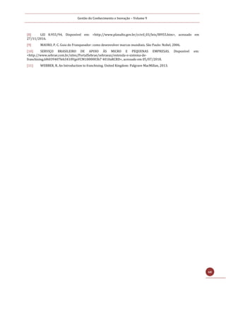 Gestão do Conhecimento e Inovação – Volume 9
68
[8] LEI 8.955/94. Disponível em: <http://www.planalto.gov.br/ccivil_03/leis/l8955.htm>, acessado em
27/11/2016.
[9] MAURO, P. C. Guia do Franqueador: como desenvolver marcas mundiais. São Paulo: Nobel, 2006.
[10] SERVIÇO BRASILEIRO DE APOIO ÀS MICRO E PEQUENAS EMPRESAS. Disponível em:
<http://www.sebrae.com.br/sites/PortalSebrae/sebraeaz/entenda-o-sistema-de-
franchising,6f6039407feb3410VgnVCM1000003b7 4010aRCRD>, acessado em 05/07/2018.
[11] WEBBER, R. An Introduction to franchising. United Kingdom: Palgrave MacMillan, 2013.
 