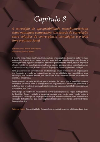 Gestão do Conhecimento e Inovação – Volume 9
69
Capítulo 8
A estratégia de apropriabilidade neoschumpteriana
como vantagem competitiva: Um estudo da correlação
entre soluções de convergência tecnológica e o lead
time organizacional
Tatiana Souto Maior de Oliveira
Alexandre Rodizio Bento
O cenário competitivo atual tem direcionado as organizações a buscarem cada vez mais
alternativas competitivas. Nesse sentido, ovies teórico neoschumpteriano destaca a
tecnologia como o grande diferencial percebido pelo mercado. Assim, muitas empresas
vêm investindo em tecnologia principalmente aquelas que aproveitam os conhecimentos
já existentes na organização como é o caso de projetos de convergência tecnológica.
Para garantir que os investimentos em tecnologia sejam recuperados as organizações
tem buscado a criação de mecanismos de apropriabilidade que possibilitem uma
amarração dos retornos. Dentre eles destaca-se as ferramentas de time to market em
específico o lead time.
Nesse contexto para que se afirme que as soluções de convergência tecnológica podem
realmente colaborar com a competitividade organizacional buscou-se identificar a
influência dos projetos de convergência tecnológica na apropriabilidade organizacional
por meio do lead time.
Para atingir tal objetivo foi realizada um survey com empresas da região metropolitana
de Curitiba. Como resultado a pesquisa mostrou que existe uma relação entre a
convergência tecnológica e a apropriabilidade por meio do lead time o que nos conduz a
validação da hipótese de que a convergência tecnológica potencializa a competitividade
das organizações.
Palavras chave: Competitividade, Convergência tecnológica, Apropriabilidade, Lead time.
 