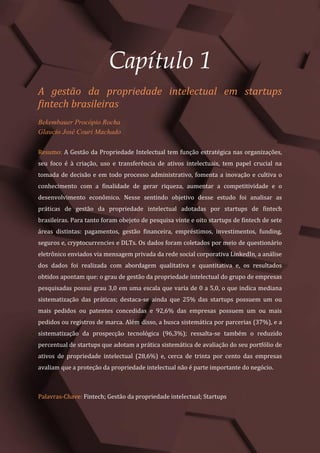 Gestão do Conhecimento e Inovação – Volume 9
7
Capítulo 1
A gestão da propriedade intelectual em startups
fintech brasileiras
Bekembauer Procópio Rocha
Glaucio José Couri Machado
Resumo: A Gestão da Propriedade Intelectual tem função estratégica nas organizações,
seu foco é à criação, uso e transferência de ativos intelectuais, tem papel crucial na
tomada de decisão e em todo processo administrativo, fomenta a inovação e cultiva o
conhecimento com a finalidade de gerar riqueza, aumentar a competitividade e o
desenvolvimento econômico. Nesse sentindo objetivo desse estudo foi analisar as
práticas de gestão da propriedade intelectual adotadas por startups de fintech
brasileiras. Para tanto foram obejeto de pesquisa vinte e oito startups de fintech de sete
áreas distintas: pagamentos, gestão financeira, empréstimos, investimentos, funding,
seguros e, cryptocurrencies e DLTs. Os dados foram coletados por meio de questionário
eletrônico enviados via mensagem privada da rede social corporativa LinkedIn, a análise
dos dados foi realizada com abordagem qualitativa e quantitativa e, os resultados
obtidos apontam que: o grau de gestão da propriedade intelectual do grupo de empresas
pesquisadas possui grau 3,0 em uma escala que varia de 0 a 5,0, o que indica mediana
sistematização das práticas; destaca-se ainda que 25% das startups possuem um ou
mais pedidos ou patentes concedidas e 92,6% das empresas possuem um ou mais
pedidos ou registros de marca. Além disso, a busca sistemática por parcerias (37%), e a
sistematização da prospecção tecnológica (96,3%); ressalta-se também o reduzido
percentual de startups que adotam a prática sistemática de avaliação do seu portfólio de
ativos de propriedade intelectual (28,6%) e, cerca de trinta por cento das empresas
avaliam que a proteção da propriedade intelectual não é parte importante do negócio.
Palavras-Chave: Fintech; Gestão da propriedade intelectual; Startups
 