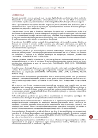 Gestão do Conhecimento e Inovação – Volume 9
70
1. INTRODUÇÃO
O cenário competitivo vem se acirrando cada vez mais. A globalização econômica tem criado obstáculos
diferenciados às organizações, tornando a sobrevivência destas, cada vez mais difícil. Só se destacam,
nesse contexto, aquelas que por meio de novos modelos de gestão e alternativas produtivas conseguem.
O fato é que as fórmulas de sucesso utilizadas no passado já não funcionam mais, de maneira geral os
setores mudam mais rápido do que as organizações, o que impõem novas maneiras de analisar, planejar e
implementar ações (HAMEL; PRAHALAD, 1995).
Para piorar esse cenário pode se destacar o crescimento da concorrência, acarretando uma urgência no
processo de criação e produção, ou seja, cada vez mais a competitividade organizacional está relacionada
não só a capacidade de inovação, mas, sobretudo com a velocidade desse processo. Consegue se destacar
no mercado aquelas organizações que antes disponibilizar essas inovações e identificar as possibilidades
de melhorias ou quem antes atender as expectativas dos clientes.
De acordo com Dosi (2006) o ritmo acelerado de mudança técnica está causando mudanças drásticas na
demanda de serviços e produtos sendo necessária uma abordagem diferenciada, por parte das
organizações, para que seja possível driblar a concorrência e está se dá normalmente por meio de
inovações dentro das organizações.
Nesse interim, percebe-se que muitas empresas investem em tecnologias e inovação, mas não possuem
meios que possam garantir a devida apropriação desses investimentos. De fato, a maioria das empresas
não conhecem a natureza e as possíveis estratégias de apropriação existentes (HUMERLINNA-
LAUKKANEN; PUUMALAINEN, 2007; PISANO, 2006).
Para que o processo inovativo ocorra e que as empresas aceitem e o implementem é necessário que se
tenha a cada inovação a criação de um regime de apropriabilidade que possa amarrar os retornos desses
investimentos minimizando a ação da concorrência (NAQSHBANDI; KAUR, 2011; HURMELINNA;
PUUMALAINEM, 2005).
Com efeito, para a diminuição da perda de possíveis investimentos em inovação tecnológica é fundamental
a criação de mecanismos que podem proteger a organização em relação ao mercado e potencializar a
diferenciação da organização (CECCAGNOLI; ROTHAERMEL, 2008; LEVIN; KLEVORICK; NELSON;
WINTER, 1987).
Dentro do contexto de regimes de apropriabilidade pode-se destacar cinco grandes áreas que devem ser
abordadas – natureza do conhecimento, proteção formal, gestão de recursos humanos, barreiras técnicas e
time to marketing (HURMELINNA-LAUKKANEN; PUUMALAINEN, 2007; HURMELINNA; PUUMALAINEN,
2005).
Sob o aspecto específico da vantagem competitiva atual que tem como base a rapidez com que uma
organização lança no mercado uma determinada inovação (KIM; MAUGBORGNE, 2005) a área de time to
marketing vem merecendo destaque perante as outras já que muitas vezes de nada adianta artifícios legais
ou técnicos para garantir a apropriabilidade de um determinado investimento se a inovação em questão já
não tem mais valor mercadológico.
Deste modo pode-se questionar até que ponto os investimentos em convergência tecnológica estão
correlacionados a abordagem de apropriabilidade com base no lead time?
Na explosão desse questionamento tem-se a verificação se as organizações percebem a relação entre a
inserção de tecnologias convergentes e a melhoria do lead time, possibilitando assim a visualização dos
resultados e facilitando o processo de aprovação dos investimentos. A verificação dessa correlação é um
item importante já que a maioria das organizações não possuem uma análise direcionada, que embase os
projetos e investimentos como uma abordagem competitiva sob a ótica da apropriabilidade.
O aprofundamento dessa temática se dá pelo fato de que área de apropriabilidade vem se destacando
como área de relevância já que cada vez mais a competitividade das organizações depende do resultado
dos avanços técnicos realizadas pelas mesmas (DOSI, 2006; NELSON; WINTER, 2005) o que pressupõem
que estas ao investirem terão os retornos almejados.
A investigação proposta consiste em identificar se o uso de soluções convergentes impacta no lead time
organizacional de um grupo de empresas da região metropolitana de Curitiba/ PR/Brasil, que tem em
comum serem fornecedores de uma mesma organização.
 