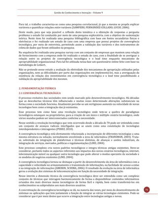 Gestão do Conhecimento e Inovação – Volume 9
71
Para tal, o trabalho caracteriza-se como uma pesquisa correlacional, já que a mesma se propôs explicar
variáveis e quantificar relações entre variáveis (SAMPIERI; FERNÁNDEZ-COLLADO; LUCIO, 2006).
Deste modo, para que seja possível a reflexão desta temática e a obtenção de respostas a pergunta
problema o estudo foi conduzido por meio de uma pesquisa exploratória, com o objetivo de sustentação
teórica. Neste item foi realizada uma pesquisa bibliográfica com base em fontes secundárias físicas e
eletrônicas e foi realizado um estudo de caso com uma empresa que possui projetos de convergência
tecnológica, por meio de entrevista, permitindo assim a validação das variáveis e dos instrumentos de
coleta de dados que foram utilizados na pesquisa.
Na sequência foi realizada uma pesquisa survey com um conjunto de empresas que mantem uma relação
de fornecimento com a empresa onde foi realizado o estudo de caso, com a finalidade de se averiguar a
relação entre os projetos de convergência tecnológica e o lead time enquanto mecanismo de
apropriabilidade organizacional. Para tal foi utilizada nessa fase um questionário online feito com base na
metodologia de Linkert.
Não se pretende nesse estudo a avaliação da efetividade dos mecanismos de apropriação utilizados pelas
organizações, nem as dificuldades por parte das organizações em implementá-los, mas a averiguação da
existência da relação dos investimentos em convergência tecnológica e o lead time possibilitando a
validação da apropriabilidade dos mesmos.
2. FUNDAMENTAÇÃO TEÓRICA
2.1 CONVERGÊNCIA TECNOLÓGICA
O processo evolutivo das sociedades vem sendo marcado pelo desenvolvimento tecnológico. Há décadas
que as descobertas técnicas têm influenciado e muitas vezes determinado alterações substanciais na
forma como a sociedade funciona. Atualmente percebe-se um vertiginoso aumento na velocidade de novas
tecnologias bem como a integração das já existentes.
Esse processo tem como base uma revolução tecnológica onde tem-se a quebra de paradigmas
tecnológicos estanques ou proprietários, para a criação de um único e múltiplo cenário tecnológico, onde
vários mundos podem ser interconectados conforme a necessidade.
Nesse sentido a revolução tecnológica que vem ocorrendo desde a década de 70 pode ser entendida como
um conjunto de avanços radicais interligados que se unem como uma constelação de tecnologias
interdependentes e interagentes (PEREZ, 2010).
A convergência tecnológica está diretamente relacionada a incorporação de diferentes tecnologias a uma
mesma estrutura ou solução, normalmente envolvendo a área de informática (FRANSMAN, 2003). Trata-
se, sobretudo da integração de plataformas e técnicas distintas, de alianças e uniões industriais, da
integração de serviços, mercados, políticas e regulamentações (LIND, 2004).
Este processo complexo cria novos padrões tecnológicos e integra técnicas antigas existentes. Deve-se
considerar, portanto todos os aspectos referentes aos impactos dos novos cenários tecnológicos, internet,
telecomunicação móvel ou qualquer outra tecnologia que pode alterar o modus operantis da sociedade e
os modelos de negócios existentes (LIND, 2004).
A convergência tecnológica tornou-se destaque a partir do desenvolvimento da área de informática com a
capacidade e velocidade no armazenamento e transmissão de informações, na facilidade de acesso a estas
e na integração de informações (AMORIN; SCHIMA, 2006). O resultado da evolução na área de informática
gerou a evolução dos sistemas de telecomunicações em função da necessidade de integração.
Nesse ínterim a dimensão técnica da convergência tecnológica deve ser entendida como um complexo
conjunto de técnicas que interagem harmonicamente de forma a disponibilizar conteúdos informativos
oriundos dos mais diversos meios tecnológicos de forma fácil e rápida, bem como transformá-los em
conhecimentos ou subprodutos aos mais diversos usuários.
A concretização da convergência tecnológica se dá, na maioria das vezes, por meio do desenvolvimento de
sistemas ou aplicações que tem justamente a função de integrar as várias tecnologias existentes. Pode-se
considerar que é por meio destes que ocorre a integração entre tecnologias antigas e novas.
 