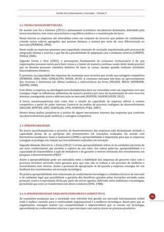 Gestão do Conhecimento e Inovação – Volume 9
72
2.2 TEORIA NEOSCHUMPTERIANA
De acordo com Ito e Gimenez (2011) o pensamento econômico inicialmente dominante, defendido pela
teoria neoclássica, tem como característica o equilíbrio estático e a maximização do lucro.
Nesse ínterim as empresas são entendidas como um conjunto de recursos que podem ser combinados,
criando novos valores agregados que possam destacar a mesma por meio de uma diferenciação no
mercado (PENROSE, 2006).
Deste modo as empresas possuem uma capacidade constante de recriação impulsionada pelo processo de
integração interna e externa, o que lhe dá a possibilidade de adaptação com o ambiente externo (CAMPOS;
PAULA, 2006).
Segundo Coriat e Dosi (2002), o pressuposto fundamental da economia evolucionária é de que
organizações possuem meios para fazer coisas e o fazem de maneira contínua, sendo deste modo possível
que as mesmas possuam caminhos distintos de fazer as coisas, mesmo quando realizam atividades
funcionalmente similares.
É, portanto, na capacidade das empresas de maximizar seus recursos que reside sua vantagem competitiva
(PENROSE, 2006; DIAS; GONÇALVES; SOUZA, 2010). A constante inovação tem base no aproveitamento
dos recursos e determina em última instância a sobrevivência da firma (PELAEZ; MELO; HOFMANN;
AQUINO, 2008).
Com efeito, a empresa, na abordagem neoschumpteriana deve ser entendida como um organismo vivo que
consegue reagir as influências ambientais de maneira positiva por meio da maximização de seus recursos
internos conseguindo assim a diferenciação no mercado (KUPFER; HASENCLEVER, 2012).
A teoria neoschumpteriana tem como foco o estudo da capacidade da empresa alterar o cenário
competitivo a partir de ações internas. Centra-se na análise do processo endógeno de desenvolvimento
(NELSON; WINTER, 2005; ZAWISLAK, 1996; HANUSCH; PYKA, 2007).
Dentro dessa análise propõem-se a análise de alguns mecanismos internos das empresas que conforme
seu desenvolvimento pode melhorar a vantagem competitiva.
2.3 APROPRIABILIDADE
Na teoria neoschumpteriana o processo de desenvolvimento das empresas está diretamente atrelado a
capacidade destas de se apropriar dos investimentos em inovações realizados. De acordo com
Hurmelinna-Laukkanen, Sanio e Jauhiainen (2008) a apropriabilidade é importante para que as empresas
consigam se proteger em relação aos investimentos realizados em inovação.
Segundo Almeida, Barreto Jr. e Frota (2012) “o termo apropriabilidade refere-se às condições em torno de
um novo conhecimento que permite a captura de seu valor. Em outras palavras, apropriabilidade é a
capacidade de impossibilitar a ação de imitadores e de garantir o retorno otimizado dos investimentos em
pesquisa e desenvolvimento (P&D).”
Assim a apropriabilidade pode ser entendida como a habilidade das empresas de gerarem valor com o
processo inovativo servindo como garantia para que este não se reduza a um processo de melhoria e
investimentos sem retorno. Assim o processo de apropriação se dá quando a empresa consegue ter um
feedback dos investimentos em inovação tecnológica.
Na prática apropriabilidade está relacionada ao conhecimento tecnológico e artefatos técnicos de mercado
e do ambiente legal que possibilitam a garantia dos benefícios gerados pelas inovações servindo como
proteção, contra a reprodução ilícita por parte de outros agentes, diferindo entre indústrias e tecnologias,
permitindo que estes se transformem em ativos rentáveis (DOSI, 1988).
2.4 A APROPRIABILIDADE ENQUANTO FERRAMENTA COMPETITIVA
As constantes mudanças que a sociedade vem sofrendo tem gerado um mercado extremamente volátil
onde o melhor caminho para a continuidade organizacional é a melhoria tecnológica. Assim para que as
organizações consigam manter sua competitividade é imprescindível que se invista em tecnologia,
aproveitando os conhecimentos internos e que interajam com outros atores no processo produtivo.
 