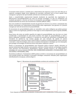Gestão do Conhecimento e Inovação – Volume 9
73
A inovação é desta maneira o caminho para a sobrevivência das empresas, já que é por meio dela que as
empresas conseguem atingir novos segmentos de mercados, entretanto isso só ocorre quando estas
conseguem se apropriar das oportunidades advindas dos investimentos realizados.
Assim a competitividade organizacional depende atualmente da capacidade das organizações se
diferenciarem mercadologicamente por meio de inovação tecnológica, ou seja, de conseguirem um
resultado perceptível e concreto em forma de desempenho mercadológico e financeiro, o que depende
fundamentalmente do retorno dos investimentos realizados (MELLO, 2007).
Esse novo modelo de competitividade necessita da garantia de retornos ou ao menos a manutenção dos
direitos relacionados aos conhecimentos desenvolvidos pelas organizações. Essa garantia só é possível
conseguir por meio de mecanismos de apropriabilidade.
Os mecanismos de apropriabilidade podem ser entendidos como ações endógenas que podem permear
todos os setores da organização, podendo ter base legal ou serem simplesmente ações de gestão (PISANO,
2006).
Desta forma, não existe um modelo específico de regime de apropriabilidade, mas este deve ser criado
considerando a especificidade de cada projeto inovativo. Um regime de apropriabilidade se refere a
fatores ambientais, excluindo a empresa e a estrutura de mercado que direcionam as habilidades dos
inovadores de apoderar-se das receitas geradas por uma inovação. Na opinião de autores
neoschumpeterianos, como Dosi, Pavitt e Soete (1990), as condições de apropriabilidade variam conforme
o mercado e o tipo de tecnologia, assim como os próprios instrumentos e estratégias que são empregadas
para proteger as tecnologias, em diversos níveis como países, indústrias e setores.
Dentre os mecanismos de apropriabilidade mais frequentes pode-se destacar aqueles referentes ao
aparato institucional legal existente, como patentes, contratos e direitos autorais, as estratégias de gestão
como parcerias com fornecedores, distribuidores, clientes, questões técnicas e de conhecimento e
estratégicas de recursos humanos (FELTRE, 2004; HURMELINNA-LAUKKANEN e PUULMALAINEN, 2007;
CECCAGNOLI e ROTHAERME, 2008).
Hurmelinna-Laukkanen e Puulmalainen (2007) podem-se dividir os mecanismos de apropriabilidade em
cinco grandes grupos que abordam as principais estratégias comumente utilizadas pelas organizações
individualmente ou em grupo, conforme figura 1.
Figura 1 - Mecanismos de apropriabilidade econômica de resultados em P&D
Fonte: Adaptado de HURMELINNA-LAUKKANEN; PUUMALAINEN (2007); HURMELINNA; PUUMALAINEN (2005)
 