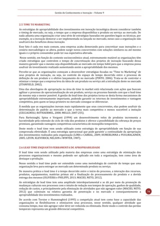 Gestão do Conhecimento e Inovação – Volume 9
74
2.5 TIME TO MARKETING
As estratégias de apropriabilidade dos investimentos em inovação tecnológica devem considerar também
o timing de mercado, ou seja, o tempo que a empresa disponibiliza o produto ou serviço ao mercado. De
nada adianta uma organização criar uma série de estratégias baseadas em questões legais ou técnicas, por
exemplo, se a inovação demorar a ser implementada ou lançada no mercado, nesse caso a organização não
usufruirá dos benefícios dessa inovação.
Esse fato é cada vez mais comum, uma empresa acaba demorando para concretizar suas inovações e o
cenário mercadológico se altera, podem surgir novos concorrentes com soluções similares ou até mesmo
iguais e o próprio consumidor pode ter sua expectativa alterada.
Nesse sentido, em função do contexto socioeconômico atual, extremamente mutável as organizações têm
criado estratégias que controlem o tempo de concretização dos projetos de inovação buscando dessa
maneira garantir que o mesmo seja disponibilizado ao mercado em tempo hábil para que a empresa possa
usufruir do investimento realizado aumentando assim a apropriabilidade dos mesmos.
Percebe-se que as organizações começam a desenvolver estratégias focadas no “Time to Marketing” de
seus projetos de inovação, ou seja, no controle do espaço de tempo decorrido entre o processo de
definição de um produto e o efetivo lançamento do no mercado (PINTO, 2006). Trata-se de controlar e
otimizar o tempo que a empresa leva da ideia de um produto ou serviço até a introdução deste no mercado
(STANFIELD, 2002).
Uma das abordagens de apropriação na área de time to market está relacionada com ações que buscam
agilizar o processo de operacionalização de um produto, serviço ou processo fazendo com que o lead time
do mesmo seja o menor possível. A gestão do lead time dos projetos torna-se desta forma mecanismos de
apropriabilidade extremamente importante, podendo garantir os retornos de investimentos e vantagem
competitiva, pois quem se lança primeiro no mercado consegue se diferenciar.
À medida que as organizações inovam mais rapidamente que seus concorrentes, elas podem usufruir da
determinação do padrão ao mercado o que a torna mais competitiva e menos suscetível a imitação
(CECCAGNOLI; ROTHAERMEL, 2008; MELLO, 2007:255).
Para Bartezzaghi, Spina e Verganti (1994) um desenvolvimento veloz de produtos incrementa a
lucratividade pela extensão do ciclo de vida dos produtos e oferece a possibilidade da cobrança de preços
premiuns, garantindo vantagens competitivas característica de monopólio temporário.
Deste modo o lead time vem sendo utilizado como estratégia de apropriabilidade em função de sua
comprovada efetividade. É uma estratégia operacional que pode garantir a continuidade da apropriação
dos investimentos realizados pela organização (LIMA e CABRAL, 2009; HUMERLINNA e PUULMALAINEN,
2005; LEVIN; KLEVORICK; NELSON e WINTER, 1987).
2.6 LEAD TIME ENQUANTO FERRAMENTA DE APROPRIABILIDADE
O lead time vem sendo utilizado pela maioria das empresas como uma estratégia de otimização dos
processos organizacionais e mesmo podendo ser aplicado em toda a organização, tem como área de
destaque a produção.
Nesse sentido o lead time pode ser entendido como uma metodologia de controle do tempo que uma
organização leva para entregar ao mercado um determinado produto ou serviço.
De maneira prática o lead time é o tempo decorrido entre o início do processo, a interação dos recursos,
produtos, equipamentos, matérias primas até a finalização do processamento do produto e a devida
entrega dos mesmos (OLIVEIRA e PHILIPPI, 2013; MACIEL NETO, 2012).
As estratégias de lead time tem uma amplitude interdepartamental e se dá por meio da promoção de
mudanças culturais nos processos com o intuito de redução nos tempos de operação, ganhos de qualidade,
redução de custos, e principalmente pela eliminação de atividades que não agregam valor (MACIEL NETO,
2012) que culminam na relativa garantia de penetração e no mercado e consequentemente a
apropriabilidade dos investimentos realizados.
De acordo com Tersine e Hummingbird (1995) a competição atual tem como base a capacidade das
organizações se flexibilizarem e otimizarem seus processos, nesse sentido, qualquer atividade que
consuma tempo, mas não agregue valor deve ser reduzida ou eliminada. Deste modo o controle das perdas
temporais representa um grande diferencial competitivo.
 