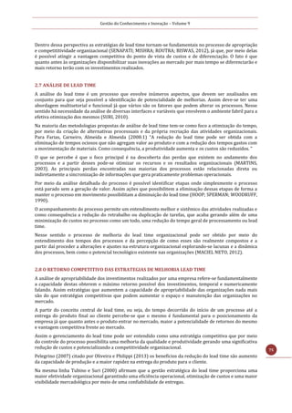 Gestão do Conhecimento e Inovação – Volume 9
75
Dentro dessa perspectiva as estratégias de lead time tornam-se fundamentais no processo de apropriação
e competititividade organizacional (SENAPATI; MISHRA; ROUTRA; BISWAS, 2012), já que, por meio delas
é possível atingir a vantagem competitiva do ponto de vista de custos e de diferenciação. O fato é que
quanto antes às organizações disponibilizar suas inovações ao mercado por mais tempo se diferenciarão e
mais retorno terão com os investimentos realizados.
2.7 ANÁLISE DE LEAD TIME
A análise do lead time é um processo que envolve inúmeros aspectos, que devem ser analisados em
conjunto para que seja possível a identificação de potencialidade de melhorias. Assim deve-se ter uma
abordagem multisetorial e funcional já que vários são os fatores que podem alterar os processos. Nesse
sentido há necessidade da análise de diversas interfaces e variáveis que envolvem o ambiente fabril para a
efetiva otimização dos mesmos (SURI, 2010).
Na maioria das metodologias propostas de análise de lead time tem-se como foco a otimização do tempo,
por meio da criação de alternativas processuais e da própria recriação das atividades organizacionais.
Para Farias, Carneiro, Almeida e Almeida (2008:1) “A redução do lead time pode ser obtida com a
eliminação de tempos ociosos que não agregam valor ao produto e com a redução dos tempos gastos com
a movimentação de materiais. Como consequência, a produtividade aumenta e os custos são reduzidos. ”
O que se percebe é que o foco principal é na descoberta das perdas que existem no andamento dos
processos e a partir desses pode-se otimizar os recursos e os resultados organizacionais (MARTINS,
2003). As principais perdas encontradas nas maiorias dos processos estão relacionadas direta ou
indiretamente a sincronização de informações que gera praticamente problemas operacionais.
Por meio da análise detalhada do processo é possível identificar etapas onde simplesmente o processo
está parado sem a geração de valor. Assim ações que possibilitem a eliminação dessas etapas de forma a
manter o processo em movimento possibilitam a diminuição do lead time (HOOP; SPERMAN; WOODRUFF,
1990).
O acompanhamento do processo permite um entendimento melhor e sistêmico das atividades realizadas e
como consequência a redução do retrabalho ou duplicação de tarefas, que acaba gerando além de uma
minimização de custos no processo como um todo, uma redução do tempo geral de processamento ou lead
time.
Nesse sentido o processo de melhoria do lead time organizacional pode ser obtido por meio do
entendimento dos tempos dos processos e da percepção de como esses são realmente compostos e a
partir daí proceder a alterações e ajustes na estrutura organizacional explorando-se lacunas e a dinâmica
dos processos, bem como o potencial tecnológico existente nas organizações (MACIEL NETO, 2012).
2.8 O RETORNO COMPETITIVO DAS ESTRATEGIAS DE MELHORIA LEAD TIME
A análise de apropriabilidade dos investimentos realizados por uma empresa refere-se fundamentalmente
a capacidade destas obterem o máximo retorno possível dos investimentos, temporal e numericamente
falando. Assim estratégias que aumentem a capacidade de apropriabilidade das organizações nada mais
são do que estratégias competitivas que podem aumentar o espaço e manutenção das organizações no
mercado.
A partir do conceito central de lead time, ou seja, do tempo decorrido do início de um processo até a
entrega do produto final ao cliente percebe-se que o mesmo é fundamental para o posicionamento da
empresa já que quanto antes o produto entrar no mercado, maior a potencialidade de retornos do mesmo
e vantagem competitiva frente ao mercado.
Assim o gerenciamento do lead time pode ser entendido como uma estratégia competitiva que por meio
do controle do processo possibilita uma melhoria da qualidade e produtividade gerando uma significativa
redução de custos e potencializando a competitividade organizacional.
Pelegrino (2007) citado por Oliveira e Philippi (2013) os benefícios da redução do lead time são aumento
da capacidade de produção e a maior rapidez na entrega do produto para o cliente.
Na mesma linha Tubino e Suri (2000) afirmam que a gestão estratégica do lead time proporciona uma
maior efetividade organizacional garantindo uma eficiência operacional, otimização de custos e uma maior
visibilidade mercadológica por meio de uma confiabilidade de entregas.
 