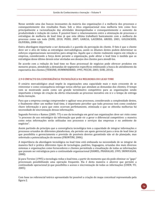 Gestão do Conhecimento e Inovação – Volume 9
76
Nesse sentido uma das buscas incessantes da maioria das organizações é a melhoria dos processos e
consequentemente dos resultados finais. Sob a ótica organizacional essa melhoria tem como foco
principalmente a racionalização das atividades desempenhadas e consequentemente o aumento da
produtividade e redução de custos. É possível fazer o relacionamento entre a otimização de processos e
estratégias de melhoria de lead time já que esta última trabalhará basicamente com a melhoria do
processo como um todo (SURI, 2010; POZO, 2007; GARCIA; LACERDA; AROZO, 2001; GOLDACKER;
OLIVEIRA, 2008:128).
Outra abordagem importante a ser destacada é a questão da percepção do cliente. O fato é que o cliente
deve ser o alvo de todas as estratégias mercadológicas, assim os ditames destes podem determinar os
esforços organizacionais necessários para atingi-los. Aquilo que o cliente realmente espera em relação a
empresa, considerando a força deste perante a organização, pode afetar o lead time à medida que as
estratégias desse último devem estar atreladas aos desejos dos clientes para atendê-los.
De acordo com a redução do lead time no fluxo processual de negócios pode oferecer produtos em
menores prazos, atendendo a demandas de segmentos específicos enfatizando a busca do atendimento da
expectativa dos clientes (TERSINE; HUMMINDBIRD, 1995; PICCHI, 2003; SURI, 2010).
2.9 O IMPACTO DA CONVERGÊNCIA TECNOLÓGICA NA MELHORIA DO LEAD TIME
O cenário mercadológico atual impõe às organizações uma capacidade mais e mais crescente de se
reinventar e como consequência entregar novas ofertas que atendam as demandas dos clientes. O tempo
vem se mostrando assim como um grande termômetro competitivo para as organizações sendo
importante o tempo de criação da oferta relacionado ao processo inovativo em si e o tempo de entrega
desta inovação.
Para que a empresa consiga compreender e agilizar seus processos, considerando a complexidade destes,
e finalmente obter um melhor lead time, é importante perceber que todo processo tem como condutor
chave informação e para que estes ocorram perfeitamente, otimizada e que se obtenha melhorias há
necessidade de sincronização dessas informações.
Segundo Ferreira e Ramos (2005: 77) o uso da tecnologia em geral nas organizações deve ser visto como
“o processo de uso estratégico da informação que pode vir a gerar o diferencial competitivo: a maneira
como estas informações serão utilizadas nos processos e serviços das empresas e no ambiente de
negócios”.
Assim partindo do princípio que a convergência tecnológica tem a capacidade de integrar informações e
processos oriundos de diferentes plataformas, ela permite um apoio gerencial para a área de lead time já
que possibilita o gerenciamento e previsão de possíveis desvios garantindo não só do planejado, mas
sobretudo a potencialização do mesmo (FRONTINI, 2006).
A importância da abordagem tecnológica no lead time está embasada na necessidade de se integrar de
maneira fácil e prática diferentes tipos de tecnologias, padrões, linguagens, oriundas dos mais diversos
sistemas e organizações como fornecedores e clientes permitindo a visualização de todas as informações
que possam ser estratégicas para a continuidade organizacional (HAMEL; PRAHALAD, 1995; SRINIVASAN,
2008).
Já para Tersine (1995) a tecnologia reduz o lead time, a partir do momento que ela pode eliminar os “gaps”
processuais possibilitando uma operação frequente. Ela é desta maneira o alicerce que permite a
continuidade operacional já que possibilita o acesso e sincronização de todas as informações (CHEN; YU,
2005).
Com base no referencial teórico apresentado foi possível a criação do mapa conceitual representado pela
figura 2.
 