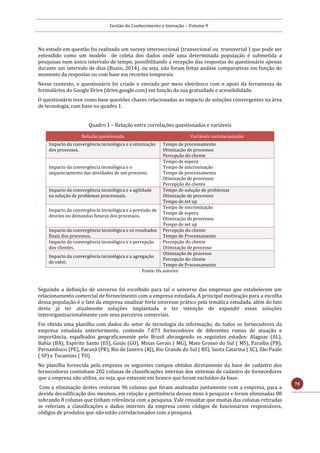 Gestão do Conhecimento e Inovação – Volume 9
78
No estudo em questão foi realizado um survey interseccional (transecional ou transversal ) que pode ser
entendido como um modelo de coleta dos dados onde uma determinada população é submetida a
pesquisas num único intervalo de tempo, possibilitando a recepção das respostas do questionário apenas
durante um intervalo de dias (Buzin, 2014), ou seja, não foram feitas análise comparativas em função do
momento da respostas ou com base em recortes temporais.
Nesse contexto, o questionário foi criado e enviado por meio eletrônico com o apoio da ferramenta de
formulários do Google Drive (drive.google.com) em função da sua gratuidade e acessibilidade.
O questionário teve como base questões chaves relacionadas ao impacto de soluções convergentes na área
de tecnologia, com base no quadro 1.
Quadro 1 – Relação entre correlações questionadas e variáveis
Relação questionada Variáveis correlacionadas
Impacto da convergência tecnológica e a otimização
dos processos.
Tempo de processamento
Otimização de processos
Percepção do cliente
Impacto da convergência tecnológica e o
sequenciamento das atividades de um processo.
Tempo de espera
Tempo de sincronização
Tempo de processamento
Otimização de processos
Percepção do cliente
Impacto da convergência tecnológica e a agilidade
na solução de problemas processuais.
Tempo de solução de problemas
Otimização de processos
Tempo de set up
Impacto da convergência tecnológica e a previsão de
desvios ou demandas futuras dos processos.
Tempo de sincronização
Tempo de espera
Otimização de processos
Tempo de set up
Impacto da convergência tecnológica e os resultados
finais dos processos.
Percepção do cliente
Tempo de Processamento
Impacto da convergência tecnológica e a percepção
dos clientes.
Percepção do cliente
Otimização de processo
Impacto da convergência tecnológica e a agregação
de valor.
Otimização de processo
Percepção do cliente
Tempo de Processamento
Fonte: Os autores
Seguindo a definição de universo foi escolhido para tal o universo das empresas que estabelecem um
relacionamento comercial de fornecimento com a empresa estudada. A principal motivação para a escolha
dessa população é o fato da empresa sinalizar forte interesse prático pela temática estudada, além do fato
desta já ter atualmente soluções implantada e ter intenção de expandir essas soluções
interorganizacionalmente com seus parceiros comerciais.
Foi obtida uma planilha com dados do setor de tecnologia da informação, de todos os fornecedores da
empresa estudada anteriormente, contendo 7.073 fornecedores de diferentes ramos de atuação e
importância, espalhados geograficamente pelo Brasil abrangendo os seguintes estados: Alagoas (AL),
Bahia (BA), Espírito Santo (ES), Goiás (GO), Minas Gerais ( MG), Mato Grosso do Sul ( MS), Paraíba (PB),
Pernambuco (PE), Paraná (PR), Rio de Janeiro (RJ), Rio Grande do Sul ( RS), Santa Catarina ( SC), São Paulo
( SP) e Tocantins ( TO).
Na planilha fornecida pela empresa os seguintes campos obtidos diretamente da base de cadastro dos
fornecedores continham 202 colunas de classificações internas dos sistemas de cadastro de fornecedores
que a empresa não utiliza, ou seja, que estavam em branco que foram excluídos da base.
Com a eliminação destes restaram 96 colunas que foram analisadas juntamente com a empresa, para a
devida decodificação dos mesmos, em relação a pertinência desses itens à pesquisa e foram eliminadas 88
sobrando 8 colunas que tinham relevância com a pesquisa. Vale ressaltar que muitas das colunas retiradas
se referiam a classificações e dados internos da empresa como códigos de funcionários responsáveis,
códigos de produtos que não estão correlacionados com a pesquisa.
 