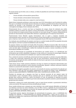 Gestão do Conhecimento e Inovação – Volume 9
79
Da mesma forma que foi feito com as colunas, as linhas da planilha de excel foram tratadas com base no
seguinte método:
 Foram retirados os fornecedores pessoa física.
 Foram retirados os fornecedores internacionais.
 Foram retiradas todas com o campo de e-mail em branco.
Depois desse tratamento preliminar restou uma base com 4.521 fornecedores com 8 variáveis de análise.
Para que os resultados encontrados fossem relevantes em relação ao perfil de fornecedores frequentes da
empresa em questão e que desenhasse um cenário de possibilidade de integração por meio da
convergência tecnológica, foram realizados dois filtros.
Primeiramente fez-se o recorte com base na frequência de compra. Assim foi realizada uma média
aritmética relativo ao número de compras e foram selecionados os fornecedores com os quais a empresa
teve um número de compras maior do que esta média, no caso maior do que 79 compras, independente do
período de relacionamento. Esse último filtro diminuiu a população para 573 empresas fornecedoras.
Posteriormente foram filtrados aqueles fornecedores com os quais a empresa mantinha um
relacionamento maior com base na variável temporal e foram selecionados os fornecedores que forneciam
para a empresa a mais de 5 anos, o que reduziu a população de para 402 empresas fornecedoras.
Foi realizada uma estratificação da amostra com base no variável estado (A2_EST) da planilha fornecida
pela empresa, com base na proporcionalidade de cada uma delas.
Os extratos relativos aos estados de Paraíba (PA), Pernambuco (PE) Rio de Janeiro (RJ) e Rio Grande do
Sul (RS) foram desconsiderados em função da pouca relevância e influência destes na amostra e pesquisa
como um todo. Após a estratificação e análise dos resultados da amostra a mesmo consolidou-se em 391
fornecedores divididos em 4 estados.
A partir da determinação da quantidade de fornecedores por estados iniciou- se a identificação dos
fornecedores que seriam submetidos a pesquisa, ou seja, iniciou-se o processo de amostragem aleatória
por extrato. Esse procedimento foi realizado com o apoio do sistema Microsoft Excel.
Para a seleção da amostra estratificada, primeiramente foram separados os extratos em pastas diferentes,
e criado uma numeração sequencial para cada um dos fornecedores. Posteriormente foi utilizada a
ferramenta, amostragem do menu análise de dados do Excel para a geração de uma amostragem aleatória,
particionada de 10 em 10.
Desta forma, foram criadas amostras aleatórias com base no número de elementos determinados para
cada um dos estados, gerando-se assim amostras estratificadas. Quando o software selecionou números
similares na amostra foi selecionado o número subsequente.
Em função da abrangência geográfica da amostra e do tamanho da mesma o questionário foi aplicado por
meio eletrônico visto que este traz ganhos significativos nos quesitos de tempo, custo, flexibilidade e
análise de dados (NASCIMENTO; TROMPIERI FILHO, 2002; VASCONCELLOS; GUEDES, 2007).
Partindo do princípio que a pesquisa com base na internet necessita de um número maior de
entrevistados e que é necessário reforço constante para que se obtenha um retorno suficiente foram
geradas duas amostras aleatórias a partir da primeira, ou seja, da população já separada em pastas
distintas, foram eliminados os cadastros que foram selecionados na primeira amostra e posteriormente foi
gerada uma nova amostra.
Finalmente o número de e-mails selecionados e para os quais foram enviados o questionário eletrônico
somou um total de 396 empresas de forma estratificada por estado.
Nesse sentido afirmam que a pesquisa por meio eletrônico vem sendo bastante difundida em função de
sua eficiência com base em custos reduzidos, cerca de 38% a menos, a agilidade de processamento além
de poder eliminar erros humanos no processo de pesquisa que podem comprometer a integridade da
pesquisa (MCPEAKE, BATESON; O’NEILL, 2014).
É importante pontuar algumas desvantagens da automatização da pesquisa, como a credibilidade dos
mailings list utilizado, o comprometimento de respostas padronizadas, a baixa taxa de retorno e a
aderência tecnológica dos respondentes (MCPEAKE; BATESON; O`NEIL, 2014; FREITAS; JANISSEK-MUNIZ;
MOSCAROLA, 2004).
 