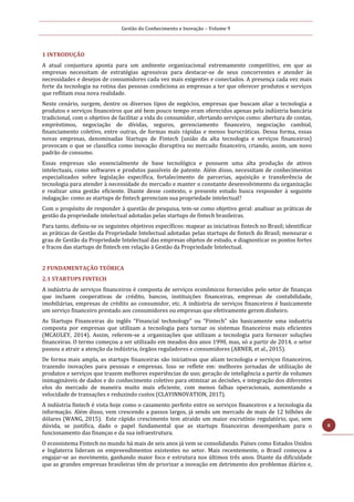 Gestão do Conhecimento e Inovação – Volume 9
8
1 INTRODUÇÃO
A atual conjuntura aponta para um ambiente organizacional extremamente competitivo, em que as
empresas necessitam de estratégias agressivas para destacar-se de seus concorrentes e atender às
necessidades e desejos de consumidores cada vez mais exigentes e conectados. A presença cada vez mais
forte da tecnologia na rotina das pessoas condiciona as empresas a ter que oferecer produtos e serviços
que reflitam essa nova realidade.
Neste cenário, surgem, dentre os diversos tipos de negócios, empresas que buscam aliar a tecnologia a
produtos e serviços financeiros que até bem pouco tempo eram oferecidos apenas pela indústria bancária
tradicional, com o objetivo de facilitar a vida do consumidor, ofertando serviços como: abertura de contas,
empréstimos, negociação de dívidas, seguros, gerenciamento financeiro, negociação cambial,
financiamento coletivo, entre outras, de formas mais rápidas e menos burocráticas. Dessa forma, essas
novas empresas, denominadas Startups de Fintech (união da alta tecnologia e serviços financeiros)
provocam o que se classifica como inovação disruptiva no mercado financeiro, criando, assim, um novo
padrão de consumo.
Essas empresas são essencialmente de base tecnológica e possuem uma alta produção de ativos
intelectuais, como softwares e produtos passíveis de patente. Além disso, necessitam de conhecimentos
especializados sobre legislação específica, fortalecimento de parcerias, aquisição e transferência de
tecnologia para atender à necessidade do mercado e manter o constante desenvolvimento da organização
e realizar uma gestão eficiente. Diante desse contexto, o presente estudo busca responder à seguinte
indagação: como as startups de fintech gerenciam sua propriedade intelectual?
Com o propósito de responder à questão de pesquisa, tem-se como objetivo geral: analisar as práticas de
gestão da propriedade intelectual adotadas pelas startups de fintech brasileiras.
Para tanto, definiu-se os seguintes objetivos específicos: mapear as iniciativas fintech no Brasil; identificar
as práticas de Gestão da Propriedade Intelectual adotadas pelas startups de fintech do Brasil; mensurar o
grau de Gestão da Propriedade Intelectual das empresas objetos de estudo, e diagnosticar os pontos fortes
e fracos das startups de fintech em relação à Gestão da Propriedade Intelectual.
2 FUNDAMENTAÇÃO TEÓRICA
2.1 STARTUPS FINTECH
A indústria de serviços financeiros é composta de serviços econômicos fornecidos pelo setor de finanças
que incluem cooperativas de crédito, bancos, instituições financeiras, empresas de contabilidade,
imobiliárias, empresas de crédito ao consumidor, etc. A indústria de serviços financeiros é basicamente
um serviço financeiro prestado aos consumidores ou empresas que efetivamente gerem dinheiro.
As Startups Financeiras do inglês “Financial technology” ou “Fintech” são basicamente uma industria
composta por empresas que utilizam a tecnologia para tornar os sistemas financeiros mais eficientes
(MCAULEY, 2014). Assim, referem-se a organizações que utilizam a tecnologia para fornecer soluções
financeiras. O termo começou a ser utilizado em meados dos anos 1990, mas, só a partir de 2014, o setor
passou a atrair a atenção da indústria, órgãos reguladores e consumidores (ARNER, et al., 2015).
De forma mais ampla, as startups financeiras são iniciativas que aliam tecnologia e serviços financeiros,
trazendo inovações para pessoas e empresas. Isso se reflete em: melhores jornadas de utilização de
produtos e serviços que trazem melhores experiências de uso; geração de inteligência a partir de volumes
inimagináveis de dados e do conhecimento coletivo para otimizar as decisões, e integração dos diferentes
elos do mercado de maneira muito mais eficiente, com menos falhas operacionais, aumentando a
velocidade de transações e reduzindo custos (CLAYINNOVATION, 2017).
A indústria fintech é vista hoje como o casamento perfeito entre os serviços financeiros e a tecnologia da
informação. Além disso, vem crescendo a passos largos, já sendo um mercado de mais de 12 bilhões de
dólares (WANG, 2015). Este rápido crescimento tem atraído um maior escrutínio regulatório, que, sem
dúvida, se justifica, dado o papel fundamental que as startups financeiras desempenham para o
funcionamento das finanças e da sua infraestrutura.
O ecossistema Fintech no mundo há mais de seis anos já vem se consolidando. Países como Estados Unidos
e Inglaterra lideram os empreendimentos existentes no setor. Mais recentemente, o Brasil começou a
engajar-se ao movimento, ganhando maior foco e estrutura nos últimos três anos. Diante da dificuldade
que as grandes empresas brasileiras têm de priorizar a inovação em detrimento dos problemas diários e,
 