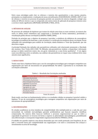 Gestão do Conhecimento e Inovação – Volume 9
80
Entre essas estratégias pode citar os reforços e reenvios dos questionários a uma mesma amostra,
premiações ou simplesmente a realização de novas estratificações (VASCONCELOS; GUEDES, 2007). O uso
de reforços e reenvios no processo de pesquisa permite um aumento do retorno chegando a atingir uma
média de 58% de retorno o que se comparado com outros meios de aplicação de pesquisas remotas como
o correio é muito significativo (MCPEAKE, BATESON; O`NEIL, 2014).
4. MÉTODOS DE ANÁLISE
No processo de validação de hipóteses que tratam da relação entre duas ou mais variáveis, na maioria das
vezes se utiliza testes estatísticos que comprovam a correlação de forma matemática, permitindo a
visualização gráfica dessas correlações (LARSON; FABER, 2004).
Partindo do princípio que o objetivo da pesquisa é perceber a existência da influência da convergência
tecnológica na melhoria do lead time, o que na prática é a verificação da existência dessa correlação, foram
utilizadas três metodologias para análise de correlação, tabela dinâmica e Teste Qui Quadrado, que são
descritos a seguir.
A principal limitação dos métodos não paramétricos utilizados está relacionada justamente a liberdade
dos mesmos. Para Triola (2011:540) “Os Métodos não-paramétricos tendem a desperdiçar informação
porque os dados numéricos exatos são, em geral, reduzindo-as a uma forma qualitativa”. E em alguns
casos essa diferença entre os métodos, nas análises não paramétricas se requer uma evidência forte como
amostra mais significativa.
5. RESULTADOS
Tendo como base a hipóteses básica que o uso da convergência tecnológica gera vantagem competitiva nas
organizações por meio de mecanismos de apropriabilidade. Na tabela 1 apresenta-se os resultados das
correlações analisadas:
Tabela 1 – Resultado das Correlações analisadas
Impacto das soluções convergentes e: Spearman X²
Alteração do processo -0,04 0,32
Otimização de processo 0,14 0,09
Sincronização de processo 0,32 0,75
Agilidade do processo 0,02 0,07
Percepção do cliente -0,04 0,61
Agregação de valor 0,25 0,91
Solução de Problemas 0,25 0,07
Resultados Finais 0,28 0,93
Previsões futuras -0,20 0,89
Fonte: Os autores
Deste modo, com base na fundamentação teórica e os resultados obtidos na pesquisa é possível validar a
hipótese “O uso da convergência tecnológica gera vantagem competitiva nas organizações por meio de
mecanismos de apropriabilidade”.
6. RECOMENDAÇÕES
Os estudos acadêmicos na área temática da competitividade vêm multiplicando-se a cada dia, por uma
necessidade da realidade mercadológica gerando problemáticas que buscam equações científicas
comprovadas. Na maioria deles busca-se melhorar o processo organizacional no que se refere a
capacidade de gerenciar os recursos de forma a superar as adversidades mercadológicas, possibilitando
uma diferenciação e consequente longevidade organizacional (SILVA; FONSECA, 2010).
O trabalho em questão explorou uma dessas demandas que vem sendo pontuada com frequência, de um
lado a crescente busca por competitividade nas organizações e do outro o crescimento dos avanços e
investimentos na área de tecnologia.
 