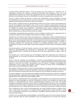 Gestão do Conhecimento e Inovação – Volume 9
81
O grande dilema destacado desde o início da pesquisa foi, como garantir ou comprovar que as
organizações usufruam dos benefícios competitivos prometidos pela tecnologia, já que este é um
questionamento relevante para maioria das organizações que veem na tecnologia uma saída para alguns
problemas mercadológicos, mas que tem dificuldade em mensurar os ganhos que esta pode fornecer.
No que se refere à análise do processo e retornos dos investimentos na área tecnológica as teorias
neoschumpterianas tem se destacado já que estas afirmam que a competitividade organizacional atual
depende fundamentalmente do processo contínuo de inovação.
Nesse sentido o trabalho permitiu um aprofundamento teórico dos conceitos e teorias neoschumpterianas
que não são divulgadas com frequência. Esse se deu em duas instâncias: primeiramente por parte da
própria pesquisadora que não conhecia, teoricamente, todas as variáveis neoschumpterianas, destacadas
no trabalho, em segundo lugar possibilitou a aproximação dessas teorias à empresa por meio da
apresentação desses conceitos analisados no estudo de caso. E ainda permitirá uma melhor compreensão
desses conhecimentos a todos que tiverem acesso ao trabalho.
A abordagem neoschumpeteriana pressupõe o processo endógeno inovativo onde a organização gera as
inovações previamente como estratégia, e deste modo ela consegue se diferenciar.
Seguindo esse viés teórico um dos itens necessários para a organização usufrua competitivamente do
processo inovativo é que esta deve conseguir se apropriar dos investimentos realizados e para tal ela deve
gerenciar esse processo proativamente por meio da criação de instrumentos que possibilitem atingir de
forma efetiva apropriabilidade. Trata-se da possibilidade da empresa conseguir gerenciar e conduzir os
resultados econômicos dos investimentos realizados em tecnologia garantindo assim o seu retorno,
normalmente são ações de cunho legal ou gerencial que garantem o retorno desses investimentos (DOSI,
1988).
Esse gerenciamento só é possível quando a empresa cria um conjunto de instrumentos formando um
regime de apropriabilidade que potencializa a apropriação dos investimentos. Esse modelo de
apropriabilidade pode ser dividido em dois grandes blocos de ações regulamentais ou legais e ações de
gestão.
Vale destacar que as ações de gestão que são estratégias criadas pela organização para aumentar sua
apropriabilidade, vai ao encontro do processo neoschumpteriano, ou seja, de um processo competitivo
endógeno.
Dentre as diversas estratégias que possibilitam o aumento da apropriabilidade organizacional merece
destaque o time to market, que pode ser entendido como o tempo de lançamento de novos produtos pela
empresa no mercado. Este timing é fundamental no que diz respeito à vantagem mercadológica das
organizações, já que o quanto antes ofertado o cliente o produto ou serviço, maior a probabilidade de
penetração no mercado (PRAHALAD; HAMEL, 1990).
Para a análise e melhoria do time to market é possível estabelecer estratégias direcionadas ao processo de
aprendizagem e na melhoria do tempo de operação ou lead time da organização. No que se refere ao lead
time este é medido basicamente pelo intervalo de tempo das várias atividades envolvidas no processo.
De maneira simples é a soma dos tempos das atividades envolvidas nos processos, sendo que a análise do
lead time possibilita a adequação dos intervalos temporais para a eliminação de lacunas que aumentem o
(MACIEL NETO, 2012; SURI, 2010; LIMA; CABRAL, 2009).
Nesse contexto, a fundamentação teórica possibilitou o aprofundamento na área de processos inovativos
baseada em avanços tecnológicos, a qual não é difundida no mercado e área acadêmica de maneira mais
intensiva. O aprofundamento das teorias neoschumpterianas mostrou-se aqui como uma grande
contribuição da pesquisa realizada, já que permitirá o compartilhamento destas, não só na comunidade
acadêmica, por meio de artigos e congressos, mas, sobretudo trazendo esses conceitos para os níveis de
pós-graduação latu sensu e graduação fazendo com que os conhecimentos permeiem a realidade estudada.
Cabe a explicação de que a teoria neoschumpeteriana vem sendo estudada somente no âmbito stricto
senso e ainda assim com ressalvas e os caminhos teóricos apontadas por ela pode reconduzir o modo
como as organizações conduzem seus investimentos tecnológicos podendo proporcionar um resultado
mais efetivo dos mesmos.
Conceitos como acumulatividade, apropriabilidade e tacitatividade apesar de já serem expostos de forma
geral no mercado, ainda não estão consolidados no dia a dia organizacional e ouso dizer que ainda não
 