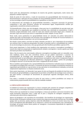 Gestão do Conhecimento e Inovação – Volume 9
82
fazem parte dos planejamentos estratégicos da maioria das grandes organizações, muito menos das
pequenas e médias empresas.
Ainda do ponto de vista teórico, a noção de mecanismos de apropriabilidade abre horizontes para o
desenvolvimento e aplicação de novos modelos de mensurabilidade podendo incentivar os investimentos
na área tecnológica a partir da possibilidade de se quantificar os retornos.
O conhecimento das estratégias de apropriabilidade desmitifica a frequente associação de garantias
competitivas e das ações inovativas calcadas em mecanismos legais, frequentemente ouvidos por
organizações, consultorias inclusive professores.
Tal desmistificação é óbvia, mas não divulgada, a base para isso é a mutabilidade do mercado atual, que
permeia não só as organizações que competem no mercado, mas, sobretudo os consumidores. A todo o
momento surgem demandas novas, assim de nada vale somente amarrações legais para o domínio do
mercado. O que vale mais do que nunca é a capacidade de mudar, adaptar, ou seja, inovar.
Deste modo, novos parâmetros de apropriabilidade devem ser colocados em prática destacando-se
aqueles que estão correlacionados com inovação como estratégicas de retenção de recursos humanos e o
time tomarket baseado no lead time e em curva do aprendizado.
Em relação a parte prática, com base nos dados coletados, percebe-se que a importância da tecnologia é
um consenso entre as empresas pesquisadas. Em todas as questões nota-se a possibilidade dos retornos
do uso da tecnologia nos processos, visto que grande parte dos benefícios percebidos superam 20 %.
Outro ponto importante é a forte tendência das organizações em usarem a convergência tecnológica, a
maioria das empresas pesquisadas já implementaram soluções convergentes e mesmo aquelas que ainda
não fazem percebem seus benefícios.
Aliás o fato da maioria dos entrevistados utilizarem convergência tecnológica pode ser entendido como
uma tendência, talvez, sem uma consciência teórica, já que podem representar o processo de
acumulatividade da tecnologia pelo aproveitamento e evolução das tecnologias já utilizadas. A
tacitatividade pode ser percebida para a geração dessas convergências onde existe o componente humano
no processo de integração das diferentes plataformas e linguagens, gerando a quebra dos paradigmas
tecnológicos internos e os de mercado, bem como o surgimento de novas rotinas.
Nota-se também a preocupação com a apropriabilidade dos investimentos realizados já que as soluções de
convergência tecnológica têm como base o cruzamento de diversas tecnologias normalmente existentes na
organização aproveitando-se o que já existe, ou seja, aproveitar os investimentos já realizados, ao invés de
simplesmente implementar-se soluções totalmente novas.
Outro ponto importante a ser destacado é que apesar do não uso frequente da medição do lead time como
ferramenta de apropriabilidade, as organizações já percebem os benefícios da tecnologia nesse contexto, o
que pode facilitar a introdução de mecanismos de apropriação seguindo abordagem teórica, desta
pesquisa.
Com efeito, o resultado da pesquisa do ponto de vista teórico e prático possibilitou um avanço no
conhecimento proporcionando uma nova visão da realidade estudada.
6.1 IMPLICAÇÕES GERENCIAIS
A realidade da maioria das organizações é a busca constante pelo aumento da vantagem competitiva e
várias tem sido as estratégias teorizadas e efetivamente utilizadas pelas organizações.
Pode-se dizer que atualmente os avanços tecnológicos e a busca por produtos e processos inovativos vem
sendo fortemente destacados como a saída não só para a conquista da vantagem competitiva, mas
sobretudo pela sobrevivência organizacional.
Apesar da divulgação e até consciência da necessidade e dos benefícios da tecnologia nas organizações,
fato percebido na pesquisa realizada, já que a maioria das empresas pesquisadas afirmam que a tecnologia
agrega valor ao processo, muitas empresas ainda têm dificuldade ou receio em investir nessa área. Isso
ocorre normalmente pela dificuldade em se comprovar o retorno dos investimentos com a introdução da
tecnologia, até porque muitos destes podem ser intangíveis e inconstantes dependendo do segmento e
cenário mercadológico.
 