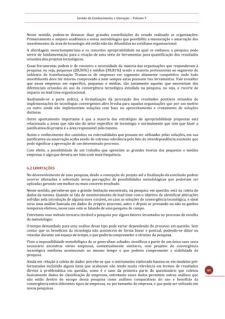Gestão do Conhecimento e Inovação – Volume 9
83
Nesse sentido, podem-se destacar duas grandes contribuições do estudo realizado as organizações.
Primeiramente o amparo acadêmico a novas metodologias que possibilite a mensuração e amarração dos
investimentos da área de tecnologia até então não tão difundidas no cotidiano organizacional.
A abordagem neoschumpteriana e os conceitos apropriabilidade na qual se embasou a pesquisa pode
servir de fundamentação para a criação de uma série de ferramentas para quantificação dos resultados
oriundos dos projetos tecnológicos.
Essas ferramentas podem ir de encontro a necessidade da maioria das organizações que responderam à
pesquisa, ou seja, pequenas (28,36%) e médias (38,81%) sendo a maioria pertencentes ao segmento de
indústria de transformação Tratam-se de empresas em segmento altamente competitivo onde todo
investimento deve ter retorno comprovado e nem sempre estas possuem tais ferramentas. Vale ressaltar
que essas empresas em específico, pequenas e médias, são justamente aquelas que necessitam dos
diferenciais oriundos do uso da convergência tecnológica estudada na pesquisa, ou seja, o recorte de
impacto no lead time organizacional.
Analisando-se a parte prática, a formalização da percepção dos resultados positivos oriundos de
implementações de tecnologias convergentes abre brecha para aquelas organizações que por um motivo
ou outro ainda não implementam soluções com base no aproveitamento e cruzamento de soluções
distintas.
Outro apontamento importante é que a maioria das estratégias de apropriabilidade propostas está
relacionada a áreas que não são do setor específico de tecnologia e normalmente que tem que fazer a
justificativa do projeto é a área responsável pelo mesmo.
Assim o conhecimento dos caminhos ou externalidades que possam ser utilizadas pelas soluções, em sua
justificativa ou amarração acaba sendo de extrema relevância pelo fato da interdependência existente que
pode significar a aprovação de um determinado processo.
Com efeito, a possibilidade de um trabalho que aproxime as grandes teorias das pequenas e médias
empresas é algo que deveria ser feito com mais frequência.
6.2 LIMITAÇÕES
No desenvolvimento de uma pesquisa, desde a concepção do projeto até a finalização da conclusão podem
ocorrer alterações e sobretudo novas percepções de possibilidades metodológicas que poderiam ser
aplicadas gerando um melhor ou mais concreto resultado.
Nesse sentido, percebe-se que a grande limitação encontrada, na pesquisa em questão, está na coleta de
dados da mesma. Quando se fala de monitoramento de lead time com o objetivo de identificar alterações
sofridas pela introdução de alguma nova variável, no caso as soluções de convergência tecnológica, o ideal
seria uma análise baseada em dados do próprio processo, antes e depois se provando ou não os ganhos
temporais efetivos, nesse caso está se falando de uma pesquisa de campo.
Entretanto esse método tornaria inviável a pesquisa por alguns fatores levantados no processo de escolha
da metodologia:
O tempo demandado para uma análise desse tipo pode variar dependendo do processo em questão. Sem
contar que os benefícios da tecnologia não acontecem de forma linear e pontual, podendo-se diluir ou
retardar durante um espaço de tempo, o que poderia comprometer o término da pesquisa.
Visto a impossibilidade metodológica de se generalizar achados científicos a partir de um único caso seria
necessário encontrar várias empresas, contextualmente similares, com projetos de convergência
tecnológica similares acontecendo ao mesmo tempo o que poderia comprometer a viabilidade da
pesquisa.
Ainda em relação à coleta de dados percebe-se que o instrumento elaborado baseou-se em modelos pré-
formatados incluindo alguns itens que acabaram não tendo muita relevância em termos de resultados
diretos à problemática em questão, como é o caso da primeira parte do questionário que coletou
basicamente dados de classificação de empresas, entretanto esses dados permitem outras análises que
não estão dentro do escopo dessa pesquisa como análises comparativas do uso e benefício da
convergência entre diferentes tipos de empresas, ou por tamanho de empresa, o que pode ser utilizado em
novas pesquisas.
 