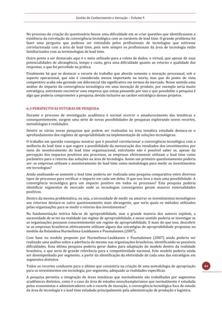 Gestão do Conhecimento e Inovação – Volume 9
84
No processo de criação do questionário houve uma dificuldade em se criar questões que identificassem a
existência da correlação da convergência tecnológica com as variáveis de lead time. O grande problema foi
fazer uma pergunta que pudesse ser entendida pelos profissionais de tecnologias que estivesse
correlacionada com a área de lead time, pois nem sempre os profissionais da área de tecnologia estão
familiarizados com as terminologias de lead time.
Outro ponto a ser destacado aqui é o meio utilizado para a coleta de dados, o virtual, que apesar de suas
potencialidades de abrangência, tempo e custo, gera uma dificuldade quanto ao retorno e qualidade das
respostas, o que foi percebido na prática.
Finalmente há que se destacar o recorte do trabalho que aborda somente a inovação processual, sob o
aspecto operacional, que não é considerada menos importante na teoria, mas que do ponto de vista
competitivo acaba não gerando um diferencial tão significativo em termos de mercado. Nesse sentido uma
análise do impacto da convergência tecnológica em uma inovação de produto, por exemplo seria muito
estratégica, entretanto encontrar uma empresa que esteja passando por isso e que possibilite a pesquisa é
algo que poderia comprometer a pesquisa, devido inclusive ao caráter estratégico desses projetos.
6.3 PERSPECTIVAS FUTURAS DE PESQUISA
Durante o processo de investigação acadêmica é normal ocorrer o amadurecimento das temáticas e
consequentemente, surgem uma série de novas possibilidades de pesquisas explorando novos recortes,
metodologias e realidades.
Dentre as várias novas pesquisas que podem ser realizadas na área temática estudada destaca-se o
aprofundamento dos regimes de apropriabilidade na implementação de soluções tecnológicas.
O trabalho em questão conseguiu mostrar que é possível correlacionar a convergência tecnológica com a
melhoria do lead time o que sugere a possibilidade da mensuração dos resultados dos investimentos por
meio do monitoramento do lead time organizacional, entretanto não é possível saber se, apesar da
percepção dos impactos positivos aos processos, as empresas efetivamente utilizam o lead time como
parâmetro para o retorno das soluções na área de tecnologia. Assim um primeiro questionamento poderia
ser: as empresas utilizam o monitoramento do lead time como metodologia para medir os investimentos
em tecnologias?
Ainda analisando-se somente o lead time poderia ser realizada uma pesquisa comparativa entre diversos
tipos de processos para verificar o impacto em cada um deles. O que nos leva a mais uma possibilidade: A
convergência tecnológica gera um impacto positivo em todos os processos? Esta pesquisa poderia
identificar segmentos de mercado onde as tecnologias convergentes geram maiores externalidades
positivas.
Dentro da mesma problemática, ou seja, a necessidade de medir ou amarrar os investimentos tecnológicos
aos retornos destaca-se outro questionamento mais abrangente, que seria quais os métodos utilizados
pelas organizações para se medir o retorno dos investimentos?
Na fundamentação teórica fala-se de apropriabilidade, mas a grande maioria dos autores expõem, a
necessidade de se ter na realidade um regime de apropriabilidade, e nesse sentido poderia se investigar se
as organizações possuem conscientemente um regime de apropriabilidade. E mais do que isso, descobrir
se as empresas brasileiras efetivamente utilizam alguns das estratégias de apropriabilidade propostas no
modelo da finlandesa Hurmelinna-Laukkanen e Puumalainen (2007).
Com base no modelo proposto por Hurmelinna-Laukkanen e Puumalainen (2007) ainda poderia ser
realizado uma análise sobre a aderência do mesmo nas organizações brasileiras, identificando-se possíveis
dificuldades. Essa última pesquisa poderia gerar dados para adaptação do modelo dentro da realidade
brasileira, o que seria de grande relevância para a competitividade nacional. Este modelo poderia ainda
ser desempenhado por segmento, a partir da identificação da efetividade de cada uma das estratégias em
segmentos distintos.
Todos os recortes conduzem para o último que consistiria na criação de uma metodologia de apropriação
para os investimentos em tecnologia, por segmento, adequado as realidades específicas.
A pesquisa permitiu a integração de áreas temáticas que normalmente são trabalhadas por segmentos
acadêmicos distintos, como é o caso da área de estudos neoschumpterianos que normalmente é estudada
pelos economistas e administradores sob o recorte de inovação, a convergência tecnológica foco de estudo
da área de tecnologia e o lead time estudado principalmente pela administração de produção e logística.
 