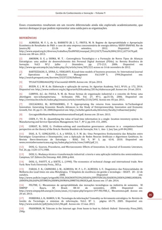 Gestão do Conhecimento e Inovação – Volume 9
85
Esses cruzamentos resultaram em um recorte diferenciado ainda não explorado academicamente, que
merece destaque já que podem representar uma saída para as organizações.
REFERÊNCIAS
[1] ALMEIDA, M. F. L. de A.; BARRETO JR. J. T.; FROTA, M. N. Regime de Apropriabilidade e Apropriação
Econômica de Resultados de P&D: o caso de uma empresa concessionária de energia elétrica. XXXVI ENAPAD, Rio de
Janeiro/RJ – 22-26 de setembro, 2012. Disponível em
http://www.anpad.org.br/diversos/trabalhos/EnANPAD/enanpad_2012/GCT/Tema%2004/2012_GCT1670.pdf.
Acesso em: 08 nov. 2013.
[2] AMORIM, D. E. y SHIMA, W. T. : Convergência Tecnológica e a Formação de Novos Tipos de Alianças
Estratégicas: uma análise do desenvolvimento dos Personal Digital Assistant (PDAs). in: Revista Brasileira de
Inovação. Vol.5 Nº.2 Julho / Dezembro, pp. 273-213, 2006. Disponível em
http://www.ige.unicamp.br/ojs/index.php/rbi/article/view/305/222 acesso en 14 de novembro de 2012.
[3] BARTEZZAGHI, E., SPINA, G.; VERGANTI, R.Lead-time models of business processes. In: International Journal
of Operations & Production Management Vol.14.Nº 5, 1994.Disponível em:
http://search.proquest.com/docview/232372230/fulltext/
[4] 991AA7CC8BA46A2PQ/ 6?accountid=40690. Acesso em: 18 jun. 2014.
[5] BUZIN, E. J. W. K. de. Elaboração e aplicação de survey. In: Agrarian Academy, Vol.1, Nº.01; p. 172, 2014.
Disponível em: http://www.conhecer.org.br/Agrarian%20Academy/2014a/elaboracao.pdf. Acesso em: 24 set. 2014.
[6] CAMPOS, A.C. de; PAULA, N. M. de. Novas formas de organização industrial e o conceito de firma: uma
abordagem neo-schumpeteriana. In:Ensaios FEE, Vol. 27, Nº.1, pp.31-56, 2006. Disponível em
http://revistas.fee.tche.br/index.php/ensaios/article/viewFile/2110/2492. Acesso em: 05 jun. 2011.
[7] CECCAGNOLI, M.; ROTHAERMEL, F. T. Appropriating the returns from innovation. In:Technological
Innovation: Generating Economic Results Advances in the Study of Entrepreneurship, Innovation and Economic
Growth, Vol. 18, pp.11–34, 2008.Disponível em: http://scheller.gatech.edu/directory/faculty/rothaermel/pubs/
[8] CeccagnoliRothaermelReturnstoInnovationFinal.pdf. Acesso em: 20 nov. 2013.
[9] CHEN, F.; YU, B.: .Quantifying the value of lead time information in a single- location inventory system. In:
Manufacturing and Service Operations Management, Vol. 7 , Nº 2, pp.144–151, 2005.
[10] CORIAT, B.; DOSI, G.: Problem-solving and coordination governance: advances in a competence-based
perspective on the theory of the firm.In: Revista Brasileira de Inovação, Vol. 1, Ano 1, Jan/ Jun, p.49-84,2002.
[11] DIAS, A. T.; GONÇALVES, C. A. y SOUZA, G. F. M. de.: Uma Perspectiva Evolucionária das Relações entre
Estratégias Corporativas e Desempenho, com a Aplicação de Redes Neurais Artificiais e Algoritmos Genéticos. In:
Revista Ibero-Americana de Estratégia - RIAE, Vol. 9, Nº 3, pp. 63-8, 2010. Disponível em
www.revistaiberoamericana.org/ojs/index.php/article/view/1689/pdf_11.
[12] DOSI, G.: Sources, Procedures, and Microeconomic Effects of Innovation. In: Journal of Economic Literature,
Vol. 26, pp. 1120-1171,1988.
[13] DOSI, G.: Mudança técnica e transformação industrial: a teoria e uma aplicação indústria dos semicondutores.
Campinas, S.P. Editora Da Unicamp, 460, 2006 p.464.
[14] DOSI, G., PAVITT, K. y SOETE, L. (1990). The economics of technical change and international trade. New
York: New York University Press., 303 p.
[15] FARIAS, F. R.; CARNEIRO, J. M.; ALMEIDA, W. P. L. P.; ALMEIDA, S. F.: Diagnóstico das Potencialidades de
Melhoria dos Lead times em uma Metalúrgica. V Simpósio de excelência em gestão e tecnologia – SEGET. 20 - 22 de
outubro, 2008. Disponível em:
http://www.aedb.br/seget/artigos08/358_DIAGNOSTICO%20DAS%20POTENCIALIDADES%20DE%20MELHORIA%
20DOS%20LEAD%20TIMES%20EM%20UMA%20METALURGICA.pdf. Acesso em: 17 abr. 2014.
[16] FELTRE, C.: Mecanismos de apropriabilidade das inovações tecnológicas na indústria de sementes. XI
SIMPEP - Bauru, SP, Brasil, 08-10 de novembro, 2004. Disponível em:
http://www.simpep.feb.unesp.br/anais/anais_11/copiar.php?arquivo=297-FELTRE_C_ Mecanismos.pdf. Acesso em:
20 set. 2013.
[17] FERREIRA, L. B.; RAMOS, S. M.: Tecnologia da informação? Comodity ou ferramenta estratégica. In: Revista de
Gestão da Tecnologia e sistemas de informação, Vol.2; Nº 1, página 69-79, 2005. Disponível em:
http://www.scielo.br/pdf/jistm/v2n1/06.pdf. Acesso em: 15 mai. 2013.
[18] FRANSMAN, M. Telecom in the Internet age: from boom to bust to. Oxford: Oxford University Press,2003,
290p.
 