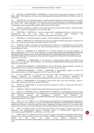 Gestão do Conhecimento e Inovação – Volume 9
86
[19] FREITAS, H.; JANISSEK-MUNIZ, R.; MOSCAROLA, J.: Uso da Internet no processo de pesquisa e análise de
dados. ANEP., 2004 Disponível em http://www.ufrgs.br/gianti/files/artigos/2004/2004_147_ANEP.pdf acesso em
24/09/2014.
[20] FRONTINI, M. A. B. :Convergência digital e a telefonia móvel: implicações à gestão estratégica e à inovação.
Tese de Doutorado da Escola politécnica da Universidade de São Paulo. Departamento de Engenharia da produção.
São Paulo: USP, 2006. Disponível em http://www.teses.usp.br/teses/disponiveis/3/3136/tde-01062009-
161852/publico/tese_doutorado_MAF_20080219.pdf. Acesso em: 20 nov. 2012.
[21] GARCIA, E.; LACERDA, L.; AROZO, R.: Gerenciando incertezas no planejamento logístico: o papel do estoque
de segurança. In: Revista Tecnologística, Vol. 63, pp. 36-42, 2001.
[22] GOLDACKER, F.; OLIVEIRA, H. J. : Set-up: ferramenta para a produçãoenxuta Set-up: a path to the lean
manufacturing .En: Rev. FAE. Vol.11, Nº 2, p.131-139, 2008. Disponível em:
http://www.unifae.br/publicacoes/fae_v11_2/12_fabiano_helio.pdf Acesso em 04/11/2014.
[23] GRESSLER, L. A.: Introdução à pesquisa: projetos e relatórios. São Paulo: Loyola,2004, 295 p.
[24] HAMEL, G.; PRAHALAD, C.K.: Competindo para o futuro: estratégias inovadoras para obter o controle do seu
setor e criar os mercados de amanhã. Rio de Janeiro: Campus, 1995, 373 p.
[25] HANUSCH ,H.; PYKA, A.: Principles of Neo-Schumpeterian Economics. In: Cambridge Journal of Economics,
Vol. 31, pp.275–289, 2007. Downloaded from http://cje.oxfordjournals.org/ at PontifíciaUniversidadeCatólica do
Paraná on March 27, 2013.
[26] HOOP, W. J.; SPEARMAN, M. L.; WOODRUFF, D. L.: Practical Strategies for lead time reduction. In:
ManufacturinsReview, Vol 3, Nº. 32, 1990. Disponível em http://webuser.bus.umich.edu/85EBCB1A-EDFE-4AB9-
B858-4092EC163C74/FinalDownload/DownloadId-DA091E1CFFC19690F3418B2E6AE6978D/85EBCB1A-EDFE-
4AB9-B858-4092EC163C74/whopp/reprints/Practical%20Strategies%20for%20Lead%20Time%20Reduction.pdf.
Acessso em: 17 abr. 2014.
[27] HURMELINNA, P.; PUUMALAINEN, K.: The Dynamics of Appropriability Regimes, The DRUID Tenth
Anniversary. 27-29 de julho, 2005. Disponível em: http://www.druid.dk/uploads/tx_picturedb/ds2005-1522.pdf.
Acesso em: 15 nov. 20013.
[28] HURMELINNA-LAUKKANEN, P.; PUUMALAINEN, K.: Nature and dynamics of appropriability: strategies for
appropriating returns on innovation. In: R&D Management, Vol. 37, Nº2, pp. 95-112, 2007.
[29] HURMELINNA-LAUKKANEN, P.; SAINIO, L.; JAUHIAINEN, T. Appropriability regime for radical and
incremental innovations. |In: R&D Management, Vol. 38, Nº 3, pp. 278-289, 2008.
[30] ITO, N. C.; GIMENEZ, F. A. P. Uma conversa entre Porter e VBR: Framework do valor da transação da
vantagem competitiva. In: Organizações em contexto, Vol. 7, Nº14,2011. Disponível em
www.metodista.br/revistas/revistas-metodista/indez.php/OC/article/viewarticle/2729. acesso em 09/12/2012.
[31] KIM, W. C.; MAUGBORGNE, R.: A Estratégia do Oceano Azul: Como Criar Novos Mercados e Tornar a
Concorrência Irrelevante. Rio de Janeiro: Elsevier, 2005,258 p.
[32] KUPFER, D.; HASENCLEVER, L.: Economia Industrial: Fundamentos Teóricos e Práticas No Brasil. Rio de
Janeiro: Campus, 2012, 382 p.
[33] LARSON, R.; FABER, B.: Estatística Aplicada.São Paulo: Pearson Prentice Hall, 2004, 476 p.
[34] LEVIN, R. C. ; KLEVORICK, Alvin K.; NELSON, Richard R.; WINTER, S. G.: Appropriating the Returns from
Industrial Research and Development . In: Brookings Paper-s on Economic Activity Nº 3: Appropriating the Returns
from Industrial Research and Development p-783-831, 1987. Disponível em:
http://www.brookings.edu/~/media/Projects/BPEA/1987%203/1987c_bpea_levin_klevorick_nelson_winter_gilbert
_griliches.pdf. Acesso em: 20 out. 2013.
[35] LIMA, C. C. O. S.; CABRAL, J. E.: O. Determinantes De Mecanismos De Apropriabilidade Utilizados Em
Empresas Inovadoras: Uma Proposta De Pesquisa. XXIX ENCONTRO NACIONAL DE ENGENHARIA DE PRODUÇÃO A
Engenharia de Produção e o Desenvolvimento Sustentável: Integrando Tecnologia e Gestão, 06- 09 de outubro, 2009.
Disponível em http://www.alice.cnptia.embrapa.br/bitstream/doc/880406/1/AT10119.pdf. Acesso em: 15 jun. 2013.
[36] LIND, J.: Convergence: History of Term Usage and Lessons for Firm Strategists. Working Paper Center for
Information and Communications Research, Stockholm School of Economics, 2004. Disponível em:
www.itseurope.org/ITS%20CONF/.../1_LIND. Acesso em: 13 dez. 2012.
[37] MACIEL NETO, J. D.: Redução de lead time em projetos: proposta de aplicação da abordagem quick response
manufacturing no gerenciamento de projetos que utililzem o PMBOK. Dissertação de Mestrado da Universidade
Federal de São Carlos. São Carlos, 2012, UFSCar. Disponível em:
http://www.bdtd.ufscar.br/htdocs/tedeSimplificado//tde_busca/arquivo.php?codArquivo=5629. Acesso em: 17 abr.
2014.
 