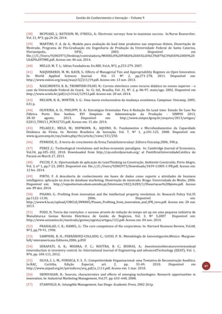 Gestão do Conhecimento e Inovação – Volume 9
87
[38] MCPEAKE, J.; BATESON, M.; O’NEILL, A.: Electronic surveys: how to maximise success. In:Nurse Researcher.
Vol. 21, Nº3, pp.24-26, 2014.
[39] MARTINS, F. A. de A.: Modelo para avaliação do lead time produtivo nas empresas têxteis. Dissertação de
Mestrado. Programa de Pós-Graduação em Engenharia de Produção da Universidade Federal de Santa Catarina,
Florianópolis, UFSC, 2003. Disponível em
file:///C:/Users/92002973/Desktop/controladoria/MODELO%20PARA%20AVALIA%C3%87%C3%83O%20DO%20
LEAD%20TIME.pdf. Acesso em: 06 out. 2014.
[40] MELLO, M. T. L.: Idéias Fundadoras. En:RBI, Vol.6, Nº2, p.253-279, 2007.
[41] NAQSHBANDI, M. M.; KAUR, S.: Effects of Managerial Ties and Appropriability Regimes on Open Innovation.
In: World Applied Sciences Journal Vol. 15 Nº 2, pp.271-278, 2011. Disponível em:
http://www.indosi.org/wasj/wasj15(2)11/19.pdf. Acesso em: 13 nov. 2013.
[42] NASCIMENTO, R. B.; TROMPIERI FILHO, N.: Correio eletrônico como recurso didático no ensino superior – o
caso da Universidade Federal do Ceará. In: Ci. Inf., Brasília, Vol. 31, Nº. 2, p. 86-97. maio/ago. 2002. Disponível em
http://www.scielo.br/pdf/ci/v31n2/12912.pdf. Acesso em: 20 set. 2014.
[43] NELSON, R. R.; WINTER, S. G.: Uma teoria evolucionária da mudança econômica. Campinas: Unicamp, 2005,
631 p.
[44] OLIVEIRA, A. O.; PHILIPPI, D. A.: Estratégias Orientadas Para A Redução Do Lead time: Estudo De Caso Na
Fábrica Porto Dos Sonhos. XVI Simpósio de Administração da Produção - SIMPOI 2013,
28-30 agosto, 2013. Disponível em: http://www.simpoi.fgvsp.br/arquivo/2013/artigos/
E2013_T00211_PCN32725.pdf. Acesso em: 15 abr. 2014.
[45] PELAEZ,V.; MELO, M.; HOFMANN, R.; AQUINO, D.: Fundamentos e Microfundamentos da Capacidade
Dinâmica da Firma. In: Revista Brasileira de Inovação, Vol. 7, Nº 1, p.101-125, 2008. Disponível em:
www.ig.unicamp.br/ojs/index.php/rbi/article//view/331/250.
[46] PENROSE, E.: A teoria do crescimento da firma.TamásSzmrecsányi .Editora Unicamp,2006, 398 p.
[47] PEREZ ,C.: Technological revolutions and techno-economic paradigms. In: Cambridge Journal of Economics,
Vol.34, pp.185–202, 2010. Downloaded from http://cje.oxfordjournals.org/ at PontifíciaUniversidadeCatólica do
Paraná on March 27, 2013.
[48] PICCHI, F. A.: Oportunidade de aplicação do LeanThinking na Construção. Ambiente Construído, Porto Alegre,
Vol. 3, nº 1, pp,7-23, 2003. Disponível em: file:///C:/Users/92002973/Downloads/3439-11805-1-PB.pdf. Acesso em:
12 fev. 2014.
[49] PINTO, F. A descoberta de conhecimento em bases de dados como suporte a atividades de business
intelligence: aplicação na área do database marketing. Dissertação de mestrado. Braga: Universidade do Minho, 2006.
Disponível em: http://repositorium.sdum.uminho.pt/bitstream/1822/6283/1/Dissertacao%20fpinto.pdf. Acesso
em: 09 dez. 2014.
[50] PISANO, G.: Profiting from innovation and the intellectual property revolution. In: Research Policy Vol.35
pp.1122–1130, 2006. Disponível em:
http://www4.lu.se/upload/CIRCLE/INN005/Pisano_Profiting_from_innovation_and_IPR_revo.pdf. Acesso em: 20 out.
2013.
[51] POZO, H. Teoria das restrições: o sucesso através de redução do tempo set up em uma pequena indústria de
Manufatura.e Gestao Revista Eletrônica de Gestão de Negócios, Vol. 3, Nº 3,2007 Disponível em:
http://www.unisantos.br/mestrado/gestao/egesta/artigos/122.pdf. Acesso em: 04 nov. 2014.
[52] PRAHALAD, C. K.; HAMEL, G.: The core competence of the corporation. In: Harvard Business Review, Vol.68,
Nº3, pp.79-91, 1990.
[53] SAMPIERI, R. H.; FERNÁNDEZ-COLLADO, C.; LUCIO, P. B.: Metodología de lainvestigación.México: Macgraw-
hill/ interamericana Editores,2006, p.850
[54] SENAPATI, A. K.; MISHRA, P. C.; ROUTRA, B. C.; BISWAS, A.: Anextensiveliteraturereviewonlead
timereduction in inventory control. In: International Journal of Engineering and advancedTechnology (IJEAT), Vol. 1,
Nº6, pp. 104-111, 2012.
[55] SILVA, C. L. M.; FONSECA, V. S. F.: Competitividade Organizacional: uma Tentativa de Reconstrução Analítica.
In:RAC, Curitiba, Edição Especial, art. 2, pp. 33-49, 2010. Disponível em
http://www.anpad.org.br/periodicos/arq_pdf/a_1111.pdf. Acesso em: 1 mar. 2010.
[56] SRINIVASAN, R.: Sources, characteristics and effects of emerging technologies: Research opportunities in
innovation. In: Industrial Marketing Management, Vol.37, pp. 633–640, 2008.
[57] STANFIELD, K.: Intangible Management. San Diego: Academic Press, 2002 261p.
 