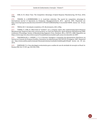 Gestão do Conhecimento e Inovação – Volume 9
88
[58] SURI, R. It’s About Time: The Competitive Advantage of Quick Response Manufacturing. CR Press, 2010,
228p.
[59] TERSINE, R. J.; HUMMINGBIRD, E. A.: Lead-time reduction: The search for competitive advantage. In:
International Journal of Operations & Production Management,Vol.15, Nº.2 , pp.8-18, 1995. Disponível em:
http://search.proquest.com/docview/232343477/991AA7CC8BA46A2PQ/11?accountid=40690. Acesso em: 18 jun.
2014.
[60] TRIOLA, M. F.: Introdução à estatística. LTC, Rio de Janeiro, 2011, 696p.
[61] TUBINO, F.; SURI, R.: What kind of “numbers” can a company expect after implementing Quick Response
Manufacturing? Empirical data from several projects on Lead time Reduction. Quick Response Manufacturing 2000.
Conference Proceedings. Society of Manufacturing Engineers Press, Dearborn, MI, p. 943-972, 2000. Disponível em
https://www.engr.wisc.edu/centers/cqrm/fi les/publications/numbers.pdf, acesso em dezembro de 2007.
[62] VASCONCELLOS, L.; GUEDES, L. F. A.: E-Surveys: Vantagens e Limitações dos Questionários Eletrônicos via
Internet no Contexto da Pesquisa Científica. Seminários em Administração FEA-USP 09-10 deAgosto, 2007. Disponível
em: http://www.ead.fea.usp.br/semead/10semead/sistema/resultado/trabalhospdf/420.pdf. Acesso em: 20 nov.
2014.
[63] ZAWISLAK, P. A.: Uma abordagem evolucionária para a análise de caos de atividade de inovação no Brasil. In:
Ensaios FEE, Vol. 17, Nº1, pp. 323-354, 1996.
 