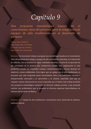Gestão do Conhecimento e Inovação – Volume 9
89
Capítulo 9
Una propuesta metodológica basada en el
conocimiento clave del personal para la integración de
equipos de alto rendimiento en el desarrollo de
software
Alonso Perez-Soltero
Juan Pablo Becerril-Sitten
Gerardo Sanchez-Schmitz
Mario Barcelo-Valenzuela
Resumen: En el presente trabajo se propone una metodología basada en el conocimiento
clave del personal para integrar equipos de alto rendimiento enfocados en el desarrollo
de software, con la finalidad de lograr resultados efectivos, a través de la ejecución de
sus actividades de la manera más satisfactoria posible. Una organización es más
productiva cuando sus empleados trabajan colaborativamente y buscan alcanzar los
objetivos y metas establecidos. Para lograr que un equipo sea de alto rendimiento, es
necesario que cada integrante posea conocimiento clave y las habilidades técnicas e
interpersonales adecuadas y se aprovechen a su máxima capacidad, para que en
conjunto realicen eficazmente las tareas requeridas por el cliente. Este trabajo presenta
una propuesta metodológica sustentada en diversos trabajos previos y que pretende
resolver una problemática que se presenta en diversas empresas desarrolladoras de
software del noroeste de México.
Palabras clave: Equipo de alto rendimiento, conocimiento clave, desarrollo de software,
ambiente laboral.
 