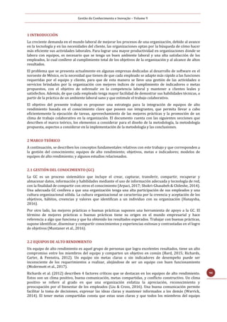 Gestão do Conhecimento e Inovação – Volume 9
90
1 INTRODUCCIÓN
La creciente demanda en el mundo laboral de mejorar los procesos de una organización, debido al avance
en la tecnología y en las necesidades del cliente, las organizaciones optan por la búsqueda de cómo hacer
más eficiente sus actividades laborales. Para lograr una mayor productividad en organizaciones donde se
labora con equipos, es necesario que se tenga un buen ambiente laboral y una alta satisfacción de los
empleados, lo cual conlleve al cumplimiento total de los objetivos de la organización y al alcance de altos
resultados.
El problema que se presenta actualmente en algunas empresas dedicadas al desarrollo de software en el
noroeste de México, es la necesidad que tienen de que cada empleado se adapte más rápido a las funciones
requeridas por el equipo y cliente, para que de esta manera se lleve una gestión de las actividades o
servicios brindados por la organización con mejores índices de cumplimiento de indicadores o metas
propuestos, con el objetivo de sobresalir en la competencia laboral y mantener a clientes leales y
satisfechos. Además, de que cada empleado tenga mayor facilidad de demostrar sus habilidades técnicas, a
partir de la práctica de un ambiente laboral sano y que estimule el trabajo colaborativo.
El objetivo del presente trabajo es proponer una estrategia para la integración de equipos de alto
rendimiento basada en el conocimiento clave que poseen sus integrantes, que permita llevar a cabo
eficientemente la ejecución de tareas, aprovechamiento de las mejores prácticas y la promoción de un
clima de trabajo colaborativo en la organización. El documento cuenta con las siguientes secciones que
describen el marco teórico, los elementos a considerar para el diseño de la metodología, la metodología
propuesta, aspectos a considerar en la implementación de la metodología y las conclusiones.
2 MARCO TEÓRICO
A continuación, se describen los conceptos fundamentales relativos con este trabajo y que corresponden a
la gestión del conocimiento; equipos de alto rendimiento; objetivos, metas e indicadores; modelos de
equipos de alto rendimiento; y algunos estudios relacionados.
2.1 GESTIÓN DEL CONOCIMIENTO (GC)
La GC es un proceso sistemático que incluye el crear, capturar, transferir, compartir, recuperar y
almacenar datos, información y habilidades mediante el uso de información adecuada y tecnología de red,
con la finalidad de compartir con otros el conocimiento (Arpaci, 2017; Shokri-Ghasabeh & Chileshe, 2014).
Una adecuada GC conlleva a que una organización tenga una alta participación de sus empleados y una
cultura organizacional sólida. La cultura organizacional se caracteriza por la creencia y aceptación de los
objetivos, hábitos, creencias y valores que identifican a un individuo con su organización (Hanaysha,
2016).
Por otro lado, las mejores prácticas o buenas prácticas suponen una herramienta de apoyo a la GC. El
término de mejores prácticas o buenas prácticas tiene su origen en el mundo empresarial y hace
referencia a algo que funciona y que ha obtenido los resultados esperados. Trabajar con buenas prácticas,
supone identificar, diseminar y compartir conocimientos y experiencias exitosas y contrastadas en el logro
de objetivos (Muntaner et al., 2016).
2.2 EQUIPOS DE ALTO RENDIMIENTO
Un equipo de alto rendimiento es aquel grupo de personas que logra excelentes resultados, tiene un alto
compromiso entre los miembros del equipo y comparten un objetivo en común (Bard, 2015; Richards,
Carter, & Feenstra, 2012). Un equipo sin metas claras o sin indicadores de desempeño puede ser
inconsciente de los requerimientos a realizar, alejándose de ser un equipo con buen funcionamiento
(Mcdermott et al., 2017).
Richards et al. (2012) describen 4 factores críticos que se destacan en los equipos de alto rendimiento.
Estos son un clima positivo, buena comunicación, metas compartidas, y conflicto constructivo. Un clima
positivo se refiere al grado en que una organización enfatiza la apreciación, reconocimiento y
preocupación por el bienestar de los empleados (Liu & Cross, 2016). Una buena comunicación permite
facilitar la toma de decisiones, expresar las ideas claras y mantener informados a los demás (Warrick,
2014). El tener metas compartidas consta que estas sean claras y que todos los miembros del equipo
 