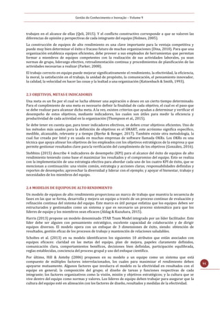 Gestão do Conhecimento e Inovação – Volume 9
91
trabajen en el alcance de ellas (Qeli, 2015). Y el conflicto constructivo corresponde a que se valoren las
diferencias de opinión y perspectivas de cada integrante del equipo (Holmes, 2005).
La construcción de equipos de alto rendimiento es una clave importante para la ventaja competitiva y
puede muy bien determinar el éxito o fracaso futuro de muchas organizaciones (Dina, 2010). Para que una
organización establezca equipos eficientes, debe proveer a sus empleados de herramientas que permitan
formar a miembros de equipos competentes con la realización de sus actividades laborales, ya sean
normas de grupo, liderazgo efectivo, retroalimentación continua y procedimientos de planificación de las
actividades necesarias a realizar (Parker, 2008).
El trabajo correcto en equipo puede mejorar significativamente el rendimiento, la efectividad, la eficiencia,
la moral, la satisfacción en el trabajo, la unidad de propósito, la comunicación, el pensamiento innovador,
la calidad, la velocidad en hacer las cosas y la lealtad a una organización (Katzenbach & Smith, 1993).
2.3 OBJETIVOS, METAS E INDICADORES
Una meta es un fin por el cual se lucha obtener una aspiración o deseo en un cierto tiempo determinado.
Para el cumplimiento de una meta es necesario definir la finalidad de cada objetivo, el cual es el paso que
se debe realizar para alcanzar dicha meta. A la vez, existen criterios que ayudan a determinar y verificar el
desempeño de estos objetivos, mediante indicadores, los cuales son útiles para medir la eficiencia y
productividad de cada actividad en la organización (Thompson et al., 2015).
Se debe tener en cuenta que, para tener indicadores efectivos, se deben crear objetivos eficientes. Uno de
los métodos más usados para la definición de objetivos es el SMART, este acrónimo significa específico,
medible, alcanzable, relevante y a tiempo (Bjerke & Renger, 2017). También existe otra metodología, la
cual fue creada por Intel y es usada en muchas empresas de software llamada OKRs. Los OKRs es una
técnica que apoya alinear los objetivos de los empleados con los objetivos estratégicos de la empresa y que
permite gestionar resultados clave para la verificación del cumplimiento de los objetivos (González, 2016).
Stebbins (2015) describe 4 indicadores de desempeño (KPI) para el alcance del éxito de equipos de alto
rendimiento teniendo como base el maximizar los resultados y el compromiso del equipo. Esto se realiza
con la implementación de una estrategia efectiva para abordar cada uno de los cuatro KPI de éxito, que se
mencionan a continuación: una visión común, estrategia y acciones claras; responsabilidades definidas y
reportes de desempeño; aprovechar la diversidad y liderar con el ejemplo; y apoyar el bienestar, trabajo y
necesidades de los miembros del equipo.
2.4 MODELOS DE EQUIPOS DE ALTO RENDIMIENTO
Un modelo de equipos de alto rendimiento proporciona un marco de trabajo que muestra la secuencia de
fases en las que se forma, desarrolla y mejora un equipo a través de un proceso continuo de evaluación y
refinación continua del sistema del equipo. Este marco es útil porque enfatiza que los equipos deben ser
estructurados y gestionados como un sistema y que es necesario un proceso sistemático para que los
líderes de equipo y los miembros sean eficaces (Aldag & Kuzuhara, 2015).
Harris (2013) propone un modelo denominado STAR Team Model integrado por un líder facilitador. Este
líder debe ser alguien con pensamiento estratégico, excelente capacidad de colaboración y de dirigir
equipos diversos. El modelo opera con un enfoque de 3 dimensiones de éxito, siendo: obtención de
resultados, gestión eficaz de los procesos de trabajo y mantención de relaciones saludables.
Scholtes et al. (2013) en su modelo identificaron los siguientes 10 atributos que están asociados con
equipos eficaces: claridad en las metas del equipo, plan de mejora, papeles claramente definidos,
comunicación clara, comportamientos benéficos, decisiones bien definidas, participación equilibrada,
reglas establecidas, conciencia del proceso grupal y uso del enfoque científico.
Por último, Hill & Anteby (2006) proponen en su modelo a un equipo como un sistema que está
compuesto de múltiples factores interrelacionados, los cuales para maximizar el rendimiento deben
apoyarse mutuamente. Algunos factores que involucra el modelo es la efectividad en resultados con el
equipo en general; la composición del grupo; el diseño de tareas y funciones respectivas de cada
integrante; los factores organizativos como la visión, misión y objetivos estratégicos; y la cultura que se
vive dentro del equipo como normas y valores. Los líderes de equipo deben trabajar para asegurar que la
cultura del equipo esté en alineación con los factores de diseño, resultados y medidas de la efectividad.
 