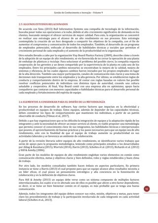 Gestão do Conhecimento e Inovação – Volume 9
92
2.5 ALGUNOS ESTUDIOS RELACIONADOS
De acuerdo con Sims (2013) Bull Information Systems una compañía de tecnología de la información,
buscaba pasar todas sus operaciones a la nube, debido al alto crecimiento significativo de demanda en los
clientes, buscando siempre el ofrecer servicios de mayor calidad. Para esto, la organización se concentró
en realizar una estrategia para el alcance de un alto rendimiento en sus procesos. Esta estrategia
contemplaba la creación de un foro designado a compartir los objetivos de la compañía, con el fin de
aumentar el compromiso y comunicación de todos los empleados. También, el desarrollo de un programa
de empleados potenciales, enfocado al desarrollo de habilidades técnicas y sociales que permitan el
crecimiento personal de cada empleado y el aumento de la productividad en la organización.
Otro estudio llevado a cabo por la organización Visy Board Plastics Factory (2009), describe cómo a través
de la adopción de un equipo de alto rendimiento, se vio favorecida de no cerrar la operación de una planta
de embalaje de plásticos y reciclaje. Para solucionar el problema del posible cierre, la compañía requería
cooperación de los gerentes y un deseo compartido por la supervivencia de la planta en cada uno de los
empleados. Entre los principales cambios necesarios se encontraban la mejora de la calidad, mejora de
sistemas y eficiencia, de los cuales algunos cambios fueron iniciados por los propios empleados en lugar
de la alta dirección. También una mayor participación, canales de comunicación más claros y una toma de
decisiones más transparente entre los empleados y la alta gerencia. Por último, se establecieron reglas de
conducta y comportamiento dentro de la empresa. Al contar con reglas basadas en valores fue posible
resolver conflictos potenciales de individuos con distintos tipos de autoridad, creando una cultura
saludable y cooperativa. Al final, Visy Board contó con una empresa alta en optimismo, apoyo hacia
compañeros que contaran con menores capacidades o habilidades técnicas para el desarrollo personal de
cada empleado y fortalecimiento del espíritu de equipo.
2.6 ELEMENTOS A CONSIDERAR PARA EL DISEÑO DE LA METODOLOGÍA
En los procesos de desarrollo de software, hay ciertos factores que impactan en la efectividad y
productividad en equipos de trabajo. Estos equipos, además de depender de las capacidades técnicas,
deben considerar los tipos de comportamiento que mantienen los individuos, a partir de un patrón
observable de conducta (Yilmaz et al., 2017).
Debido a que hay organizaciones que se les dificulta la integración de equipos y la adaptación rápida de los
integrantes y ante la necesidad de ofrecer un mejor servicio al cliente, es viable proponer una metodología
que permita conocer el conocimiento clave de sus integrantes, las habilidades técnicas e interpersonales
que poseen, el aprovechamiento de buenas prácticas y los pasos necesarios para que un equipo sea de alto
rendimiento, esto con la finalidad de que el equipo de trabajo aumente su productividad en sus
actividades laborales y se favorezca un ambiente de colaboración.
A partir de la revisión literaria sobre equipos de alto rendimiento, se identificaron varios trabajos que
serán de apoyo para la propuesta metodológica, teniendo como principales estudios a los desarrollados
por Aldag & Kuzuhara (2015), Warrick (2014), Harris (2013), Scholtes et al. (2013), Richards et al. (2012)
y Hill & Anteby (2006).
Gran parte de los modelos de equipos de alto rendimiento engloban varios elementos en común como
comunicación efectiva, metas y objetivos claros y bien definidos, roles y reglas establecidos y buen clima
de trabajo.
Por otro lado, los modelos consultados también hacen énfasis en aspectos particulares. En primera
instancia se tiene a Harris (2013) el cual propone para que un equipo alcance altos resultados necesita a
un líder eficaz, el cual posea un pensamiento estratégico y alta conciencia en la fomentación de
colaboración y en la definición de objetivos claros.
Para Hill & Anteby (2013) un equipo debe verse como un sistema compuesto de múltiples factores
interrelacionados, los cuales si se ve afectado uno de ellos es posible que afecte a otro factor dependiente,
es decir, si se tiene un bien bienestar común en el equipo, es más probable que se tenga una buena
comunicación.
Además, todos los integrantes del equipo deben conocer sus roles, misión, objetivos y metas, para tener
claro los procedimientos de trabajo y la participación involucrada de cada integrante en cada actividad
laboral (Scholtes et al., 2013).
 