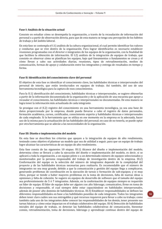 Gestão do Conhecimento e Inovação – Volume 9
94
Fase I: Análisis de la situación actual
Consiste en estudiar cómo se desempeña la organización, a través de la recaudación de información del
personal o a partir de observación directa, para que de esta manera se tenga una percepción de los hábitos
de trabajo y del ámbito laboral.
En esta fase se contempla el I.1) análisis de la cultura organizacional, el cual permite identificar los valores
y conductas que se vive dentro de la organización. Para lograr identificarlos es necesario establecer
reuniones programadas con el director e integrantes de los equipos de la organización, con la finalidad de
que faciliten la obtención de información. El I.2) análisis de la integración de equipos de trabajo, que
consiste en observar cómo se planifican los equipos, bajo qué lineamientos o fundamentos se crean y el
cómo llevan a cabo sus actividades diarias, reuniones, tipos de retroalimentación, medios de
comunicación, formas de apoyo y colaboración entre los integrantes y entrega de resultados en tiempo y
forma.
Fase II: Identificación del conocimiento clave del personal
El objetivo de esta fase es identificar el conocimiento clave, las habilidades técnicas e interpersonales del
personal de interés, que están involucrados en equipos de trabajo. Así también, del uso de una
herramienta tecnológica para la captura de esos conocimientos.
Para la II.1) identificación del conocimiento, habilidades técnicas e interpersonales, se sugiere obtenerlas
a partir de la información documentada de la organización y de la aplicación de una encuesta que apoye a
recaudar el conocimiento, las habilidades técnicas e interpersonales no documentadas. De esta manera se
logra tener la información más actualizada de cada integrante.
Se prosigue con el II.2) registro del conocimiento en una herramienta tecnológica, ya sea una base de
datos proporcionada por la empresa, donde pueda llevarse a cabo el registro de datos personales,
formación académica, cursos, certificados, conocimiento experto y habilidades técnicas e interpersonales
de cada empleado. Si la herramienta que se utiliza en ese momento en la empresa es la adecuada, hacer
uso de la misma para la actualización de las habilidades del personal; en caso de no tenerla, se puede optar
por otra herramienta que se adecúe a las nececesidades de la organización.
Fase III: Diseño e implementación del modelo
En esta fase se describen los criterios que apoyen a la integración de equipos de alto rendimiento,
teniendo como objetivo el plantear un modelo que sea de utilidad a seguir, para que un equipo de trabajo
logre alcanzar las características de un equipo de alto rendimiento.
Esta fase consta de las siguientes 10 etapas: III.1) Alcance del diseño e implementación del modelo,
determina cómo se llevará a cabo la ejecución del diseño e implementación del modelo, es decir, si se
aplicará a toda la organización, a un equipo piloto o a un determinado número de equipos seleccionados y
monitoreados por la persona responsable del trabajo de investigación dentro de la empresa. III.2)
Conformación del equipo es la selección del número de integrantes depende de la complejidad del
proyecto y de las habilidades técnicas necesarias para realizarlo. Es recomendable que el número de
integrantes no sea muy grande, debido a que la comunicación y gestión del equipo llega a complicarse,
generando problemas de coordinación en la ejecución de tareas o formación de sub-equipos; y ni muy
chico, porque se tiende a haber mayores problemas en la toma de decisiones, falta de nuevas ideas u
opiniones y falta de cohesión. Se sugiere en equipos de desarrollo de software que el tamaño del equipo
sea preferentemente de 5 ó 7 integrantes. Además, en la conformación de equipos siempre es requerido
un líder de equipo. El líder de equipo debe ser alguien con alto liderazgo, comunicativo, firme en toma de
decisiones y responsable, el cual siempre debe estar capacitándose en habilidades interpersonales,
además de poseer alto dominio de habilidades técnicas. III.3) Establecer responsabilidades se definen las
diferentes responsabilidades en base a las habilidades poseídas de cada integrante. Todos los integrantes
deben tener claro cuáles son sus entregables y qué recursos requieren para llevar a cabo su trabajo; como
también cada uno de los integrantes debe conocer las responsabilidades de los demás, tener presente sus
tareas básicas y cómo estas impactan en el trabajo colaborativo del equipo. III.4) Detección de habilidades
iniciales del equipo de trabajo, es detectar las habilidades colaborativas de comunicación, bienestar
común, retroalimentación, toma de decisiones, liderazgo y aprendizaje continuo dentro del equipo de
 