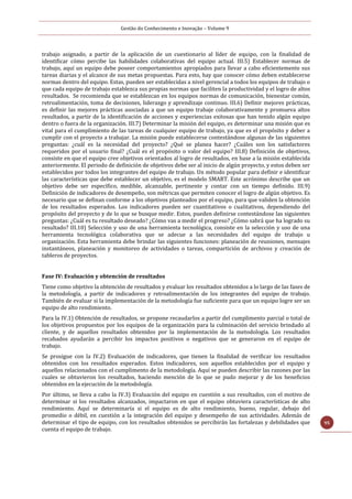 Gestão do Conhecimento e Inovação – Volume 9
95
trabajo asignado, a partir de la aplicación de un cuestionario al líder de equipo, con la finalidad de
identificar cómo percibe las habilidades colaborativas del equipo actual. III.5) Establecer normas de
trabajo, aquí un equipo debe poseer comportamientos apropiados para llevar a cabo eficientemente sus
tareas diarias y el alcance de sus metas propuestas. Para esto, hay que conocer cómo deben establecerse
normas dentro del equipo. Estas, pueden ser establecidas a nivel gerencial a todos los equipos de trabajo o
que cada equipo de trabajo establezca sus propias normas que faciliten la productividad y el logro de altos
resultados. Se recomienda que se establezcan en los equipos normas de comunicación, bienestar común,
retroalimentación, toma de decisiones, liderazgo y aprendizaje continuo. III.6) Definir mejores prácticas,
es definir las mejores prácticas asociadas a que un equipo trabaje colaborativamente y promueva altos
resultados, a partir de la identificación de acciones y experiencias exitosas que han tenido algún equipo
dentro o fuera de la organización. III.7) Determinar la misión del equipo, es determinar una misión que es
vital para el cumplimiento de las tareas de cualquier equipo de trabajo, ya que es el propósito y deber a
cumplir con el proyecto a trabajar. La misión puede establecerse contestándose algunas de las siguientes
preguntas: ¿cuál es la necesidad del proyecto? ¿Qué se planea hacer? ¿Cuáles son los satisfactores
requeridos por el usuario final? ¿Cuál es el propósito o valor del equipo? III.8) Definición de objetivos,
consiste en que el equipo cree objetivos orientados al logro de resultados, en base a la misión establecida
anteriormente. El periodo de definición de objetivos debe ser al inicio de algún proyecto, y estos deben ser
establecidos por todos los integrantes del equipo de trabajo. Un método popular para definir e identificar
las características que debe establecer un objetivo, es el modelo SMART. Este acrónimo describe que un
objetivo debe ser específico, medible, alcanzable, pertinente y contar con un tiempo definido. III.9)
Definición de indicadores de desempeño, son métricas que permiten conocer el logro de algún objetivo. Es
necesario que se definan conforme a los objetivos planteados por el equipo, para que validen la obtención
de los resultados esperados. Los indicadores pueden ser cuantitativos o cualitativos, dependiendo del
propósito del proyecto y de lo que se busque medir. Estos, pueden definirse contestándose las siguientes
preguntas: ¿Cuál es tu resultado deseado? ¿Cómo vas a medir el progreso? ¿Cómo sabrá que ha logrado su
resultado? III.10) Selección y uso de una herramienta tecnológica, consiste en la selección y uso de una
herramienta tecnológica colaborativa que se adecue a las necesidades del equipo de trabajo u
organización. Esta herramienta debe brindar las siguientes funciones: planeación de reuniones, mensajes
instantáneos, planeación y monitoreo de actividades o tareas, compartición de archivos y creación de
tableros de proyectos.
Fase IV: Evaluación y obtención de resultados
Tiene como objetivo la obtención de resultados y evaluar los resultados obtenidos a lo largo de las fases de
la metodología, a partir de indicadores y retroalimentación de los integrantes del equipo de trabajo.
También de evaluar si la implementación de la metodología fue suficiente para que un equipo logre ser un
equipo de alto rendimiento.
Para la IV.1) Obtención de resultados, se propone recaudarlos a partir del cumplimento parcial o total de
los objetivos propuestos por los equipos de la organización para la culminación del servicio brindado al
cliente, y de aquellos resultados obtenidos por la implementación de la metodología. Los resultados
recabados ayudarán a percibir los impactos positivos o negativos que se generaron en el equipo de
trabajo.
Se prosigue con la IV.2) Evaluación de indicadores, que tienen la finalidad de verificar los resultados
obtenidos con los resultados esperados. Estos indicadores, son aquellos establecidos por el equipo y
aquellos relacionados con el cumplimento de la metodología. Aquí se pueden describir las razones por las
cuales se obtuvieron los resultados, haciendo mención de lo que se pudo mejorar y de los beneficios
obtenidos en la ejecución de la metodología.
Por último, se lleva a cabo la IV.3) Evaluación del equipo en cuestión a sus resultados, con el motivo de
determinar si los resultados alcanzados, impactaron en que el equipo obtuviera características de alto
rendimiento. Aquí se determinaría si el equipo es de alto rendimiento, bueno, regular, debajo del
promedio o débil, en cuestión a la integración del equipo y desempeño de sus actividades. Además de
determinar el tipo de equipo, con los resultados obtenidos se percibirán las fortalezas y debilidades que
cuenta el equipo de trabajo.
 