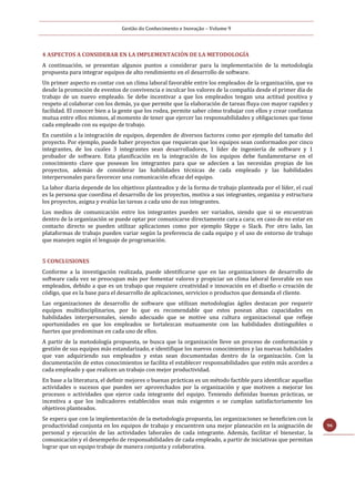 Gestão do Conhecimento e Inovação – Volume 9
96
4 ASPECTOS A CONSIDERAR EN LA IMPLEMENTACIÓN DE LA METODOLOGÍA
A continuación, se presentan algunos puntos a considerar para la implementación de la metodología
propuesta para integrar equipos de alto rendimiento en el desarrollo de software.
Un primer aspecto es contar con un clima laboral favorable entre los empleados de la organización, que va
desde la promoción de eventos de convivencia e inculcar los valores de la compañía desde el primer día de
trabajo de un nuevo empleado. Se debe incentivar a que los empleados tengan una actitud positiva y
respeto al colaborar con los demás, ya que permite que la elaboración de tareas fluya con mayor rapidez y
facilidad. El conocer bien a la gente que los rodea, permite saber cómo trabajar con ellos y crear confianza
mutua entre ellos mismos, al momento de tener que ejercer las responsabilidades y obligaciones que tiene
cada empleado con su equipo de trabajo.
En cuestión a la integración de equipos, dependen de diversos factores como por ejemplo del tamaño del
proyecto. Por ejemplo, puede haber proyectos que requieran que los equipos sean conformados por cinco
integrantes, de los cuales 3 integrantes sean desarrolladores, 1 líder de ingeniería de software y 1
probador de software. Esta planificación en la integración de los equipos debe fundamentarse en el
conocimiento clave que poseean los integrantes para que se adecúen a las necesidas propias de los
proyectos, además de considerar las habilidades técnicas de cada empleado y las habilidades
interpersonales para favorecer una comunicación eficaz del equipo.
La labor diaria depende de los objetivos planteados y de la forma de trabajo planteada por el líder, el cual
es la persona que coordina el desarrollo de los proyectos, motiva a sus integrantes, organiza y estructura
los proyectos, asigna y evalúa las tareas a cada uno de sus integrantes.
Los medios de comunicación entre los integrantes pueden ser variados, siendo que si se encuentran
dentro de la organización se puede optar por comunicarse directamente cara a cara; en caso de no estar en
contacto directo se pueden utilizar aplicaciones como por ejemplo Skype o Slack. Por otro lado, las
plataformas de trabajo pueden variar según la preferencia de cada equipo y el uso de entorno de trabajo
que manejen según el lenguaje de programación.
5 CONCLUSIONES
Conforme a la investigación realizada, puede identificarse que en las organizaciones de desarrollo de
software cada vez se preocupan más por fomentar valores y propiciar un clima laboral favorable en sus
empleados, debido a que es un trabajo que requiere creatividad e innovación en el diseño o creación de
código, que es la base para el desarrollo de aplicaciones, servicios o productos que demanda el cliente.
Las organizaciones de desarrollo de software que utilizan metodologías ágiles destacan por requerir
equipos multidisciplinarios, por lo que es recomendable que estos posean altas capacidades en
habilidades interpersonales, siendo adecuado que se motive una cultura organizacional que refleje
oportunidades en que los empleados se fortalezcan mutuamente con las habilidades distinguibles o
fuertes que predominan en cada uno de ellos.
A partir de la metodología propuesta, se busca que la organización lleve un proceso de conformación y
gestión de sus equipos más estandarizado, e identifique los nuevos conocimientos y las nuevas habilidades
que van adquiriendo sus empleados y estas sean documentadas dentro de la organización. Con la
documentación de estos conocimientos se facilita el establecer responsabilidades que estén más acordes a
cada empleado y que realicen un trabajo con mejor productividad.
En base a la literatura, el definir mejores o buenas prácticas es un método factible para identificar aquellas
actividades o sucesos que pueden ser aprovechados por la organización y que motiven a mejorar los
procesos o actividades que ejerce cada integrante del equipo. Teniendo definidas buenas prácticas, se
incentiva a que los indicadores establecidos sean más exigentes o se cumplan satisfactoriamente los
objetivos planteados.
Se espera que con la implementación de la metodología propuesta, las organizaciones se beneficien con la
productividad conjunta en los equipos de trabajo y encuentren una mejor planeación en la asignación de
personal y ejecución de las actividades laborales de cada integrante. Además, facilitar el bienestar, la
comunicación y el desempeño de responsabilidades de cada empleado, a partir de iniciativas que permitan
lograr que un equipo trabaje de manera conjunta y colaborativa.
 