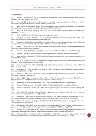 Gestão do Conhecimento e Inovação – Volume 9
97
REFERENCIAS
[1] Aldag, R., & Kuzuhara, L. (2015). Creating High Performance Teams: Applied Strategies And Tools For
Managers And Team Members (Vol. XXXIII).
[2] Arpaci, I. (2017). Antecedents and consequences of cloud computing adoption in education to achieve
knowledge management. Computers in Human Behavior, 70, 382–390.
[3] Bard, R. (2015). Strategies to achieve high performance in hybrid project teams addressing the relationship
between Swedish project managers and Indian specialists at IBM Global Services.
[4] Bjerke, M. B., & Renger, R. (2017). Being smart about writing SMART objectives. Evaluation and Program
Planning, 61, 125–127.
[5] Dina, F. (2010). Factors that define high performing virtual teams.
[6] González, J., 2016. Objectives and Key Results (OKRs). Retrieved January 13, 2017, from
http://hub.nearsoft.com/t/objectives-and-key-results-okrs/99
[7] Hanaysha, J. (2016). Examining the Effects of Employee Empowerment , Teamwork , and Employee Training
on Organizational Commitment. Procedia - Social and Behavioral Sciences, 229, 298–306.
[8] Harris, J. (2013). The STAR Team Model for High-Performance Teams Smooth Sailing using Five Important
Points. San Francisco: Interaction Associates.
[9] Hill, L. & Anteby, M. (2006). Analyzing Work Groups. Boston, MA: Harvard Business School Publishing.
[10] Holmes, T. A. (2005). Ten characteristics of a high-performance work team. Alexandria: ASTD Press.
[11] Katzenbach, J., & Smith, D. (1993). The wisdom of teams. Creating the high-performance organization. New
York, NY: McGraw-Hill.
[12] Liu, W. H., & Cross, J. A. (2016). A comprehensive model of project team technical performance. International
Journal of Project Management, 34(7), 1150–1166.
[13] Muntaner, J., Rosselló R. M., & De La Iglesia, B. (2016). Buenas prácticas en educación inclusiva. Educatio
Siglo XXI, 34(1), 31–50.
[14] Mcdermott, L., Parker, A., Slade, A., & Kelly, M. (2017). Developing High-Performance Leadership Teams,
Human Capital, 31(1409), 17–20.
[15] Parker, G. (2008). Team players and Teamwork - New Strategies for Developing Successful Collaboration.
John Wiley & Sons, San Francisco, 221.
[16] Qeli. (2015). High Performance Teams: The 4 KPIs of Success. Retrieved June 28, 2017, from
https://es.slideshare.net/QELIedu/high-performance-teams-the-4-kpis-of-success
[17] Richards, B. B., Carter, N., & Feenstra, F. (2012). High Performing Work Teams. People Measures.
[18] Scholtes, P. R., Joiner, B. L., y Streibel, B. J. (2003). The Team Handbook. 3rd ed. Madison, WI: Oriel.
[19] Shokri-Ghasabeh, M., & Chileshe, N. (2014). Knowledge management. Construction Innovation, 14(1), 108–
134.
[20] Sims, J. (2013). Building a high performance organization: how Pamplona helps Bull and its employees
achieve their goals. Strategic HR Review, 12(2), 75–78.
[21] Stebbins, P. (2015). High Performance Teams: Fast-track The 4 KPIs of Success. Retrieved June 28, 2017,
from https://www.linkedin.com/pulse/high-performance-teams-fast-track-4-kpis-success-dr-pete-stebbins
[22] Thompson, A., Gamble, E., Margaret, A., & Strickland III, A., 2015. Administración estratégica; Teoría y casos.
19va. ed. México, D.F.: McGraw-Hill.
[23] Visy Board. (2009). High‐performance teamwork saves Visy Board Plastics Factory: Employees shared a
passion for survival. Human Resource Management International Digest. Vol. 17 Issue: 6, pp.15-17.
[24] Warrick, D. D. (2014). What leaders can learn about teamwork and developing high performance teams from
organization development practitioners. Organization Development (OD) Practitioner, 46(3), 68–76.
[25] Yilmaz, M., O’Connor, R. V., Colomo-Palacios, R., & Clarke, P. (2017). An examination of personality traits and
how they impact on software development teams. Information and Software Technology, 86, 101–122.
 