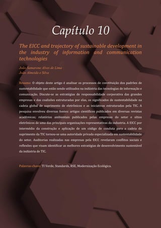 Gestão do Conhecimento e Inovação – Volume 9
98
Capítulo 10
The EICC and trajectory of sustainable development in
the industry of information and communication
technologies
João Samarone Alves de Lima
João Almeida e Silva
Resumo: O objeto deste artigo é analisar os processos de constituição dos padrões de
sustentabilidade que estão sendo utilizados na indústria das tecnologias de informação e
comunicação. Discute-se as estratégias de responsabilidade corporativa das grandes
empresas e das coalizões estruturadas por elas, os significados de sustentabilidade na
cadeia global de suprimento de eletrônicos e as iniciativas estruturadas pela TIC. A
pesquisa envolveu diversas fontes: artigos científicos publicados em diversas revistas
acadêmicas; relatórios ambientais publicados pelas empresas do setor e sítios
eletrônicos de uma das principais organizações representativas da industria. A EICC por
intermédio da construção e aplicação de um código de conduta para a cadeia de
suprimento da TIC tornou-se uma autoridade privada especializada em sustentabilidade
do setor. Auditorias realizadas nas empresas pela EICC revelaram conflitos sociais e
reflexões que visam identificar as melhores estratégias de desenvolvimento sustentável
da indústria de TIC.
Palavras-chave: TI Verde, Standards, RSE, Modernização Ecológica.
 