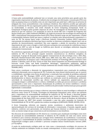 Gestão do Conhecimento e Inovação – Volume 9
99
1 INTRODUÇÃO
A busca pela sustentabilidade ambiental tem se tornado uma meta prioritária para grande parte das
organizações empresariais do planeta. A indústria das tecnologias da informação e comunicação (TIC) com
toda sua pujança lança-se na batalha como um ator importante que pode fazer a diferença no processo de
mitigação dos riscos socioambientais e das mudanças climáticas. Esta indústria acredita que aplicações
diretas e indiretas de TIC nas organizações podem resolver muitos dos problemas ambientais enfrentados
na modernidade. A iniciativa está sendo chamada de Green Computing (Computação Verde ou
Computação Ecológica) pelas grandes empresas do setor. Na investigação da historicidade do discurso,
observa-se que ele começou a ser produzido no início do século XXI com o respaldo do Programa das
Nações Unidas para o Meio Ambiente (PNUMA) o do órgão de promoção das tecnologias da informação da
ONU, o International Telecommunication Union (ITU). Desta iniciativa surge um ator importante, a Global
e-Sustainability Initiative (GeSI) que passa a explorar as relações entre desenvolvimento responsável e o
setor da TIC. Na mesma época surge a Electronic Industry Citizenship Coalition (EICC) importante
representante da indústria eletrônica que busca conciliar os interesses econômicos daquele setor com as
questões do desenvolvimento sustentável. Nos anos seguintes a adesão de executivos de empresas
importantes do setor como o Google e a Intel reforçam a proposta com a promoção de conferências como a
realizada em 2007 na sede do Google na Califórnia para discutir as estratégias ambientais daquelas
organizações transnacionais.
Na conferência organizada pelo Google e pela Intel foram divulgadas as principais iniciativas e as metas da
indústria de TIC. O foco principal naquele momento concentrava-se na eficiência energética da
computação. O grupo de discussão incluiu gigantes transnacionais da alta tecnologia como a Dell, eBay,
Microsoft, Hewlett-Packard (HP), Hitachi, IBM, Cisco, AMD, Intel, Sun, NEC, entre outros. Faziam parte
também instituições de pesquisa como o Massachusetts Institute of Technology (MIT) e escritores como
Andrew S. Winston, autor do livro “Green to Gold: How Smart Companies use Environmental Strategy to
Innovate, Create Value, and Build Competitive Advantage”; organizações ambientais; agências
governamentais, incluindo a Agência de Proteção Ambiental dos Estados Unidos (EPA) (GOOGLE..., 2007;
SCHURR, 2007).
Estes atores constituem a dimensão de argumentadores responsáveis para construção do problema
ambiental relacionado com as empresas de TIC. É através das vozes desses interlocutores que se constrói
a credibilidade e prestígio como forma de patrocinar a construção bem-sucedida do problema ambiental
provocado pela TIC. Hannigan (2009, p.119) ajuda-nos a compreender o fenômeno apresentando
detalhadamente os fatores necessários que confluem na construção social da problemática ambiental:
autoridade da comunidade científica que oferece validade aos argumentos; popularizadores que
conseguem integrar o ambientalismo e a ciência; visibilidade na mídia que procura estruturar o problema
apresentando-o como novo e importante; dramatização do problema em termos simbólicos e visuais;
incentivos econômicos para uma ação positiva; existência de patrocinador institucional que possa garantir
legitimidade e continuidade.
É a partir desse momento que se começa a observar com maior ênfase no meio tecnológico a utilização de
discursos como: Green IT, TI Verde, Tecnologias da Informação Sustentável, entre outros que apontam
para a importância da sustentabilidade ambiental da indústria de TIC. No Brasil, a discussão ganhou
visibilidade a partir das iniciativas desenvolvidas pelo Centro de Computação Eletrônica (CCE) da
Universidade de São Paulo (USP) com o projeto Centro de Descarte e Reuso de Resíduos de Informática
(CEDIR) iniciado em 2007. Este projeto corresponde a uma das ações emanadas da Comissão de
Sustentabilidade de TIC da USP, a gestão dos resíduos tecnológicos (CARVALHO; FRADE; XAVIER, 2014).
A Green Computing, referente aos impactos sociais, econômicos e ambientais decorrentes da
operacionalização dos serviços de tecnologia da informação e comunicação, é baseada, segundo aquela
indústria, conforme será apresentado, em iniciativas que buscam diminuir os efeitos nocivos daquele
setor, ao mesmo tempo em que conservam ou até incrementam os seus benefícios.
Nos discursos de sustentabilidade em TIC observa-se o incentivo para atualização tecnológica como meio
de promoção da sustentabilidade ambiental. A indústria da TIC trabalha em rede com outros atores
econômicos para construir demandas que carregam fortes simbolismos de ecoeficiência e ecoconsumo,
uma vez que a sustentabilidade do planeta consolidou-se como um princípio inquestionável. A teoria da
modernização ecológica ajuda a entender o processo complexo dessas transformações. Guivant (2009,
p.173) explica:
A noção de modernização ecológica pode ser vista como a interpretação sociológica do processo de
reforma ambiental em múltiplas escalas no mundo contemporâneo. A teoria se propõe a analisar como
 