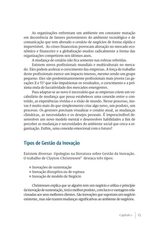 As organizações enfrentam um ambiente em constante mutação
em decorrência de fatores provenientes do ambiente tecnológico e de
comunicação que tem alterado o cenário de negócios de forma rápida e
imprevisível. As crises financeiras provocam alteração no mercado eco-
nômico e financeiro e a globalização mudou radicalmente a forma das
organizações competirem nos últimos anos.
      A mudança de cenário não fica somente nas esferas referidas.
      Existem novos profissionais mundiais e multiculturais no merca-
do. Eles podem acelerar o crescimento das empresas. A força de trabalho
deste profissionais exerce um impacto imenso, mesmo sendo um grupo
pequeno. Eles são predominantemente profissionais mais jovens (as ge-
rações X e Y)5 que irão impulsionar os resultados, o crescimento e a pró-
xima onda de lucratividade dos mercados emergentes.
      Para adaptar-se ao novo é necessário que as empresas criem um vo-
cabulário de mudança que possa estabelecer uma conexão entre o con-
teúdo, as experiências vividas e a visão de mundo. Nesse processo, ino-
var é muito mais do que simplesmente criar algo novo, um produto, um
processo. Os gestores precisam visualizar o cenário atual, as mudanças
climáticas, as necessidades e os desejos pessoais. É imprescindível de-
senvolver um novo modelo mental e desenvolver habilidades a fim de
perceber as mudanças e necessidades do ambiente social que cerca a or-
ganização. Enfim, uma conexão emocional com o futuro!



Tipos de Gestão da Inovação
Existem diversas tipologias na literatura sobre Gestão da Inovação.
O trabalho de Clayton Christensen6 destaca três tipos:

   ¤ Inovações de sustentação
   ¤ Inovação disruptiva ou de ruptura
   ¤ Inovação de modelo de Negócio

      Christensen explica que se alguém tem um negócio e utiliza o princípio
da inovação de sustentação, terá o melhor produto, com lucro e vantagens rela-
cionadas aos seus melhores clientes. São inovações que suportam um negócio
existente, mas não trazem mudanças significativas ao ambiente de negócios.



                                                                  Capítulo 1     13
 