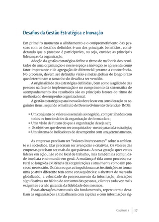 Desafios da Gestão Estratégica e Inovação
Em primeiro momento o alinhamento e o comprometimento das pes-
soas com os desafios definidos é um dos principais benefícios, consi-
derando que o processo é participativo, ou seja, envolve as principais
lideranças da organização.
      Adoção da gestão estratégica define o ritmo de melhoria dos resul-
tados de uma organização e nesse espaço a inovação se apresenta como
fator importante e de agregação de diferencial perante a concorrência.
No processo, devem ser definidas visão e metas globais de longo prazo
que determinam o tamanho do desafio a ser vencido.
      A originalidade das estratégias definidas, bem como a agilidade das
pessoas na fase de implementação e no cumprimento da sistemática de
acompanhamento dos resultados são os principais fatores do ritmo de
melhoria do desempenho organizacional.
      A gestão estratégica para inovacão deve levar em consideração os se-
guintes itens, segundo o Instituto de Desenvolvimento Gerencial - INDG:

   ¤ Um conjunto de valores essenciais ao negócio, compartilhados com
     todos os funcionários da organização de forma clara;
   ¤ Uma visão de futuro do que a organização deseja ser;
   ¤ Os objetivos que devem ser conquistados - metas para cada estratégia;
   ¤ Um sistema de indicadores de desempenho com um gerenciamento.

      As empresas precisam ter “valores interessantes” sobre o ambien-
te e a sociedade. Elas precisam ser avançadas e criativas. Os valores das
empresas precisam ser mais do que palavras. A nova geração quer ver os
lideres em ação, não só no local de trabalho, mas também na comunida-
de imediata e no mundo em geral. A mudança é tida como processo na-
tural ao longo da existência das organizações e atualmente como um pro-
cesso necessário. Os fatores que as impulsionam as instituições ao tomar
uma postura diferente tem como consequências: a abertura de mercado
globalizado, a velocidade do processamento da informação, alterações
significativas no hábito de consumo das pessoas, clientes cada vez mais
exigentes e a não garantia da fidelidade dos mesmos.
      Essas alterações estruturais são fundamentais, repercutem e desa-
fiam as organizações a trabalharem com rapidez e com informações sig-



                                                               Capítulo 1    17
 