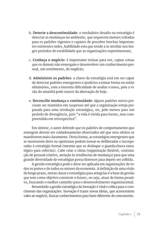 b. Detecte a descontinuidade: o verdadeiro desafio na estratégia é
     detectar as mudanças no ambiente, que requerem mentes voltadas
     para os padrões vigentes e capazes de perceber brechas importan-
     tes existentes neles, habilidade esta que tende a se atrofiar nos lon-
     gos períodos de estabilidade que as organizações experimentam;

   c. Conheça o negócio: é importante treinar para ver, captar coisas
     que os demais não enxergam e desenvolver um conhecimento pes-
     soal, um sentimento, do negócio;

   d. Administre os padrões: a chave da estratégia está em ser capaz
     de detectar padrões emergentes e ajudá-los a tomar forma ou então
     eliminá-los, com a inerente dificuldade de avaliar o novo, pois a vi-
     são do amanhã pode nascer da aberração de hoje.

   e. Reconcilie mudança e continuidade: alguns padrões novos pre-
     cisam ser mantidos em suspenso até que a organização esteja pre-
     parada para uma revolução estratégica, ou, pelo menos para um
     período de divergência, pois “a vida é vivida para frente, mas com-
     preendida em retrospectiva”.

      Em síntese, o autor defende que os padrões de comportamento que
emergem devem ser cuidadosamente observados até que seus efeitos se
manifestem mais claramente. Desta forma, as estratégias emergentes que
se mostrarem úteis ou oportunas podem tornar-se deliberadas e incorpo-
radas à estratégia formal (mesmo que se desloque o guarda-chuva estra-
tégico para cobri-las). Cabe criar o clima (organização flexível, contrata-
ção de pessoal criativo, atenção às tendências de mudança) para que uma
grande diversidade de estratégias possa florescer para depois ser colhida.
      A gestão estratégica pode e deve ser aplicada em organizações de to-
dos os portes e de todos os setores da economia. A definição de uma visão
de longo prazo, metas claras e estratégias para atingi-las é a base da gestão
que tem como objetivo construir o futuro, ou seja, atuar de forma proati-
va, buscando o melhor caminho para o desenvolvimento organizacional.
      Resumindo a gestão estratégica da Inovação é vital e crítica para o cres-
cimento das organizações. Inovação é trazer novas ideias, que acrescentem
valor ao negócio, buscar conhecimentos para fazer diferente do concorrente.




                                                                   Capítulo 1     19
 