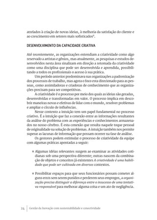 atrelados à criação de novas ideias, à melhoria da satisfação do cliente e
     ao crescimento em setores mais sofisticados9.

     Desenvolvimento da Capacidade criativa

     Até recentemente, as organizações entendiam a criatividade como algo
     reservado a artistas e gênios, mas atualmente, as pesquisas e estudos de-
     senvolvidos nesta área sinalizam em direção a retomada da criatividade
     como uma disciplina que pode ser desenvolvida e aprendida, possibili-
     tando a todos os profissionais o acesso à sua prática.
           Um período anterior predominava nas organizações a padronização
     dos processos de trabalho, mas agora o foco esta direcionado para as pes-
     soas, como assimiladoras e criadoras de conhecimento que as organiza-
     ções precisam para ser competitivas.
           A criatividade é o processo por meio dos quais as ideias são geradas,
     desenvolvidas e transformadas em valor. O processo implica em desco-
     brir maneiras novas e efetivas de lidar com o mundo, resolver problemas
     e ampliar o círculo de influências.
           Nesse contexto a intuição tem um papel fundamental no processo
     criativo. É a intuição que faz a conexão entre as informações resultantes
     da análise do problema com as experiências e conhecimentos armazena-
     dos no nosso cérebro. É esta conexão que resulta naquele toque pessoal
     de originalidade na solução de problemas. A intuição também nos permite
     superar as lacunas de informação que possam ocorrer na fase de análise.
           Os gestores podem estimular o processo de criatividade da equipe
     com algumas práticas apontadas a seguir:

        ¤ Algumas idéias relevantes surgem ao examinar as atividades coti-
          dianas sob uma perspectiva diferente; outras nascem da combina-
          ção de objetos e conceitos já existentes A criatividade é uma habili-
          dade que pode ser cultivada em diversos contextos.

        ¤ Possibilitar espaços para que seus funcionários possam cometer al-
          guns erros sem serem punidos e perderem seus empregos, a organi-
          zação precisa distinguir a diferença entre o insucesso de uma tentati-
          va responsável para melhorar alguma coisa e um ato de negligência.




24    Gestão da Inovação com sustentabilidade e conectividade
 
