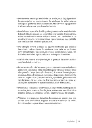 ¤ Desenvolver na equipe habilidades de avaliação ou de julgamentos
  fundamentados no conhecimento da totalidade da ideia e não na
  concepção que tem e na qual acreditam. Muitas vezes o julgamento
  é feito sem base concreta do conhecimento.

¤ Possibilitar a superação dos bloqueios para estimular a criatividade.
  Estes obstáculos podem ser removidos pela tomada de consciência
  sobre sua existência e seus efeitos danosos, pela melhoria das co-
  municações e pelo encorajamento da equipe em usar suas habilida-
  des criativas sem receio de penalidades.

¤ Dar atenção e ouvir as ideias da equipe mostrando que a ideia é
  bem-vinda. Independente do mérito de uma ideia, se você não a
  ouve com atenção e interesse, as pessoas assumirão que você é re-
  fratário a inovações e guardarão suas ideias para si mesmas.

¤ Definir claramente em que direção as pessoas deverão canalizar
  suas habilidades criativas.

¤ Promover tensão criativa como que as pessoas tem quando elas re-
  conhecem a diferença onde elas estão agora (situação atual) e onde
  elas poderão chegar (situação desejada). É a fonte de energia para
  mudança. Ela pode ser criada mostrando às pessoas o desempenho
  atual da organização (competitividade, qualidade, produtividade,
  satisfação dos clientes, etc.) e o desempenho que precisa e pode ser
  alcançado, bem como os benefícios resultantes da mudança.

¤ Disseminar técnicas de criatividade. É importante atentar para sis-
  tematização do processo de solução de problemas e na análise infor-
  mações, geração e seleção de idéias e implementação da solução.

¤ Valorizar o pensamento inovador. Recompensar aqueles que pro-
  duzem bons resultados e elogiar e encorajar os esforços de todos,
  incentivando-os a persistirem nas suas tentativas.




                                                            Capítulo 1    25
 