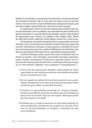 bilidade é sem dúvida a contrapartida da autonomia e da descentralização
     das tomadas de decisão. Não se trata mais em muitas vezes de executar
     ordens, mas de assumir a responsabilidade pela avaliação da situação, pela
     iniciativa exigida e pelos efeitos que vão decorrer dessa situação.
           As organizações líderes de mercado optaram pela excelência não ape-
     nas nas dimensões custo e qualidade, mas especialmente pela excelência na
     gestão da inovação. E o que não faltam são exemplos, dentro e fora do Brasil
     de organizações como: Natura, Cia. Athlética, Fiat, Google, InBev, Miche-
     lin, Microsoft, Nestlé, Odebrecht, Pirelli, Rigesa e Souza Cruz, entre outras.
           Há claramente um padrão emergindo entre as organizações que levam
     inovação a sério. Os elementos desse padrão revelam (todos) que quem está
     na frente sistematizou a inovação, ou seja: gerencia as atividades de inova-
     ção como um processo que não se apóia no brilhantismo de indivíduos, mas
     sim em capacitação de times para inovar, aprendendo enquanto pratica.
           Clemente Nóbrega ressalta: quem está sendo reconhecido hoje- no
     Brasil e no mundo - está, há tempos, exercitando a inovação; experimen-
     tando, errando, recomeçando. É assim que se aprende a inovar. Este é o
     processo dos top innovators mundo a fora. Os elementos dele que incorpo-
     rei, ao "meu método" (digamos), são os seguintes "10 mandamentos".11

        1 Treine times da empresa para identificar oportunidades de inovar,
          capacitando-as num método para detectar necessidades não satisfei-
          tas (sim, há método para isso).

        2 Use em seguida um método (de novo!) para priorizar essas oportu-
          nidades, identificando as de maior potencial (não basta gerar idéias
          inovadoras; gerar idéias é a parte fácil da coisa);

        3 Transforme as oportunidades priorizadas em "projetos protótipo,"
          criando um portfólio de iniciativas inovadoras que serão testadas em
          baixa escala no mercado. Faça isso com rapidez. Não busque perfei-
          ção. Faça rápido e erre rápido.

        4 Protótipos que se revelem promissores no teste piloto (segundo cri-
          térios estabelecidos previamente) são escalados no mercado. Os de-
          mais, ou são descontinuados, ou corrigidos e relançados (de novo
          como protótipos);




28    Gestão da Inovação com sustentabilidade e conectividade
 